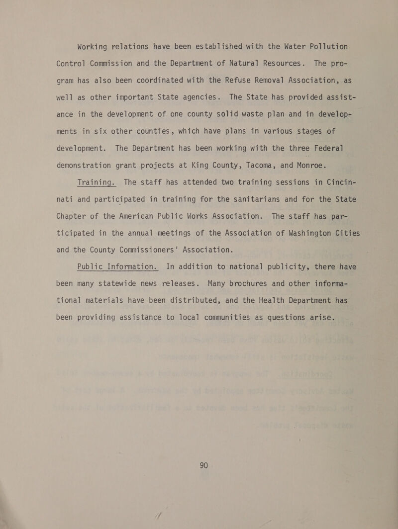 Working relations have been established with the Water Pollution Control Commission and the Department of Natural Resources. The pro- gram has also been coordinated with the Refuse Removal Association, as well as other important State agencies. The State has provided assist- ance in the development of one county solid waste plan and in develop- ments in six other counties, which have plans in various stages of development. The Department has been working with the three Federal demonstration grant projects at King County, Tacoma, and Monteel Training. The staff has attended two training sessions in Cincin- nati and participated in training for the sanitarians and for the State Chapter of the American Public Works Association. The staff has par- ticipated in the annual meetings of the Association of Washington Cities and the County Commissioners' Association. Public Information. In addition to national publicity, there have been many statewide news releases. Many brochures and other informa- tional materials have been distributed, and the Health Department has been providing assistance to local communities as questions arise.