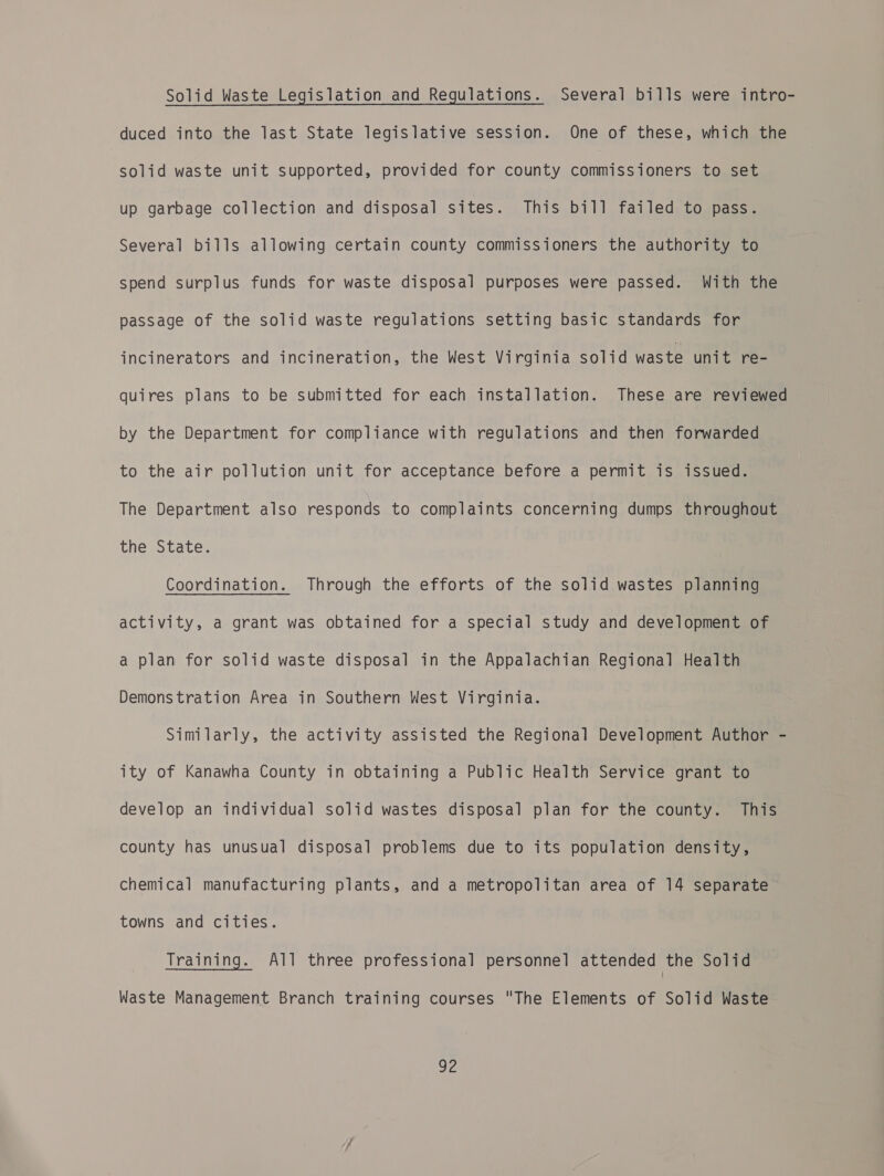 Solid Waste Legislation and Regulations. Several bills were intro- duced into the last State legislative session. One of these, which the solid waste unit supported, provided for county commissioners to set up garbage collection and disposal sites. This bill failed to pass. Several bills allowing certain county commissioners the authority to spend surplus funds for waste disposal purposes were passed. With the passage of the solid waste regulations setting basic standards for incinerators and incineration, the West Virginia solid waste unit re- quires plans to be submitted for each installation. These are reviewed by the Department for compliance with regulations and then forwarded to the air pollution unit for acceptance before a permit is issued. The Department also responds to complaints concerning dumps throughout the State. Coordination. Through the efforts of the solid wastes planning activity, a grant was obtained for a special study and development of a plan for solid waste disposal in the Appalachian Regional Health Demonstration Area in Southern West Virginia. Similarly, the activity assisted the Regional Development Author - ity of Kanawha County in obtaining a Public Health Service grant to develop an individual solid wastes disposal plan for the county. This county has unusual disposal problems due to its population density, chemical manufacturing plants, and a metropolitan area of 14 separate towns and cities. Training. All three professional personnel attended the Solid Waste Management Branch training courses The Elements of Solid Waste Se