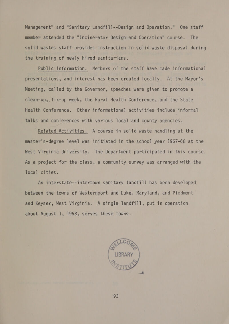 Management and Sanitary Landfill--Design and Operation. One staff member attended the Incinerator Design and Operation course. The solid wastes staff provides instruction in solid waste disposal during the training of newly hired sanitarians. Public Information. Members of the staff have made informational presentations, and interest has been created locally. At the Mayor's Meeting, called by the Governor, speeches were given to promote a clean-up,, fix-up week, the Rural Health Conference, and the State Health Conference. Other informational activities include informal talks and conferences with various local and county agencies. ~ Related Activities. A course in solid waste handling at the master's-degree level was initiated in the school year 1967-68 at the West Virginia University. The Department participated in this course. As a project for the class, a community survey was arranged with the Tocal cities. An interstate--intertown sanitary landfill has been developed between the towns of Westernport and Luke, Maryland, and Piedmont and Keyser, West Virginia. A single landfill, put in operation about August 1, 1968, serves these towns. 