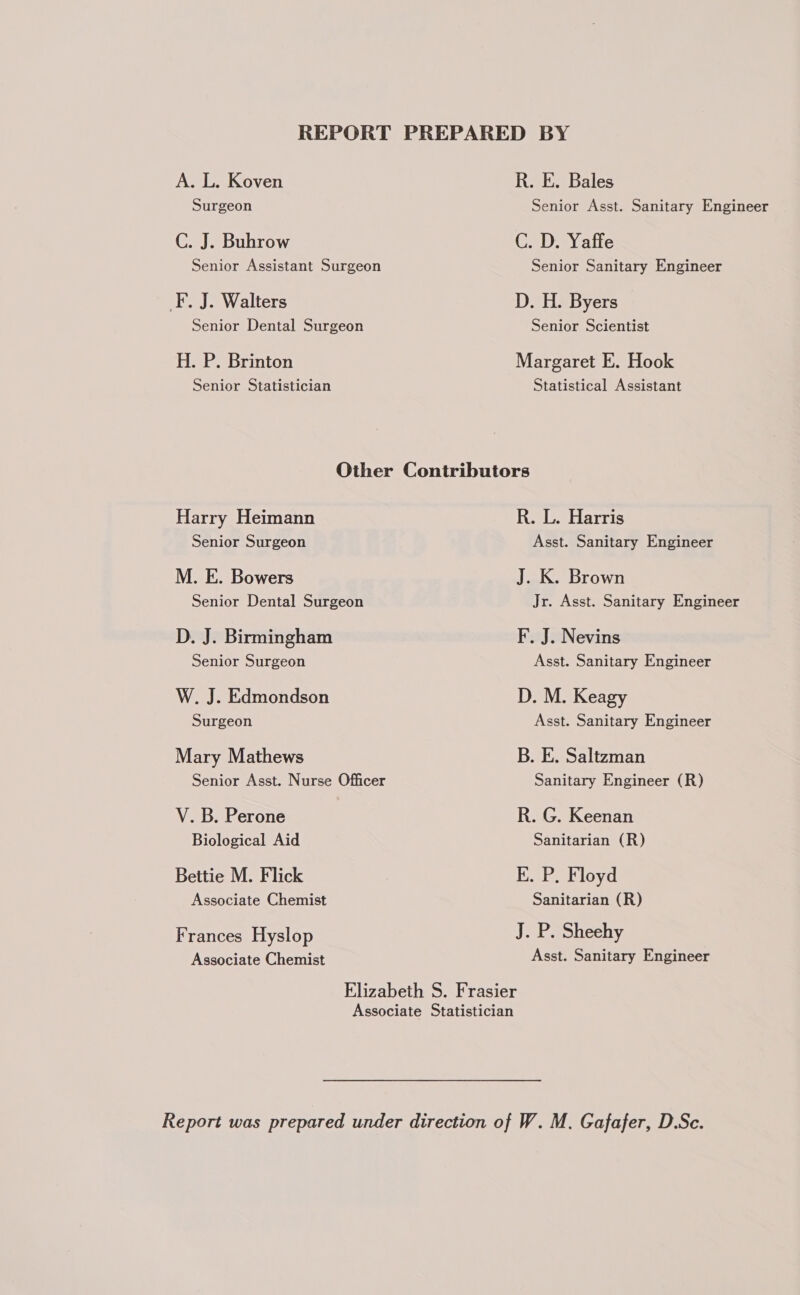 A. L. Koven Surgeon C. J. Buhrow Senior Assistant Surgeon F. J. Walters Senior Dental Surgeon H. P. Brinton Senior Statistician R. E. Bales Senior Asst. Sanitary Engineer C. D. Yaffe Senior Sanitary Engineer D. H. Byers Senior Scientist Margaret E. Hook Statistical Assistant Harry Heimann Senior Surgeon M. E. Bowers Senior Dental Surgeon D. J. Birmingham Senior Surgeon W. J. Edmondson Surgeon Mary Mathews Senior Asst. Nurse Officer V. B. Perone Biological Aid Bettie M. Flick Associate Chemist Frances Hyslop Associate Chemist R. L. Harris Asst. Sanitary Engineer J. K. Brown Jr. Asst. Sanitary Engineer F. J. Nevins Asst. Sanitary Engineer D. M. Keagy Asst. Sanitary Engineer B. E. Saltzman Sanitary Engineer (R) R. G. Keenan Sanitarian (R) kK. P. Floyd Sanitarian (R) J. P. Sheehy Asst. Sanitary Engineer