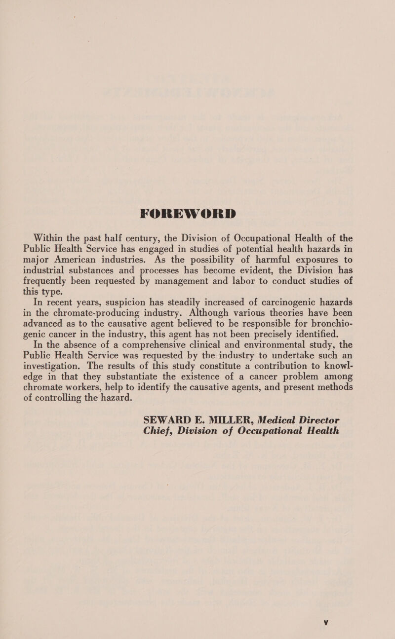 FOREWORD Within the past half century, the Division of Occupational Health of the Public Health Service has engaged in studies of potential health hazards in major American industries. As the possibility of harmful exposures to industrial substances and processes has become evident, the Division has frequently been requested by management and labor to conduct studies of this type. In recent years, suspicion has steadily increased of carcinogenic hazards in the chromate-producing industry. Although various theories have been advanced as to the causative agent believed to be responsible for bronchio- genic cancer in the industry, this agent has not been precisely identified. In the absence of a comprehensive clinical and environmental study, the Public Health Service was requested by the industry to undertake such an investigation. The results of this study constitute a contribution to knowl- edge in that they substantiate the existence of a cancer problem among chromate workers, help to identify the causative agents, and present methods of controlling the hazard. SEWARD E. MILLER, Medical Director Chief, Division of Occupational Health