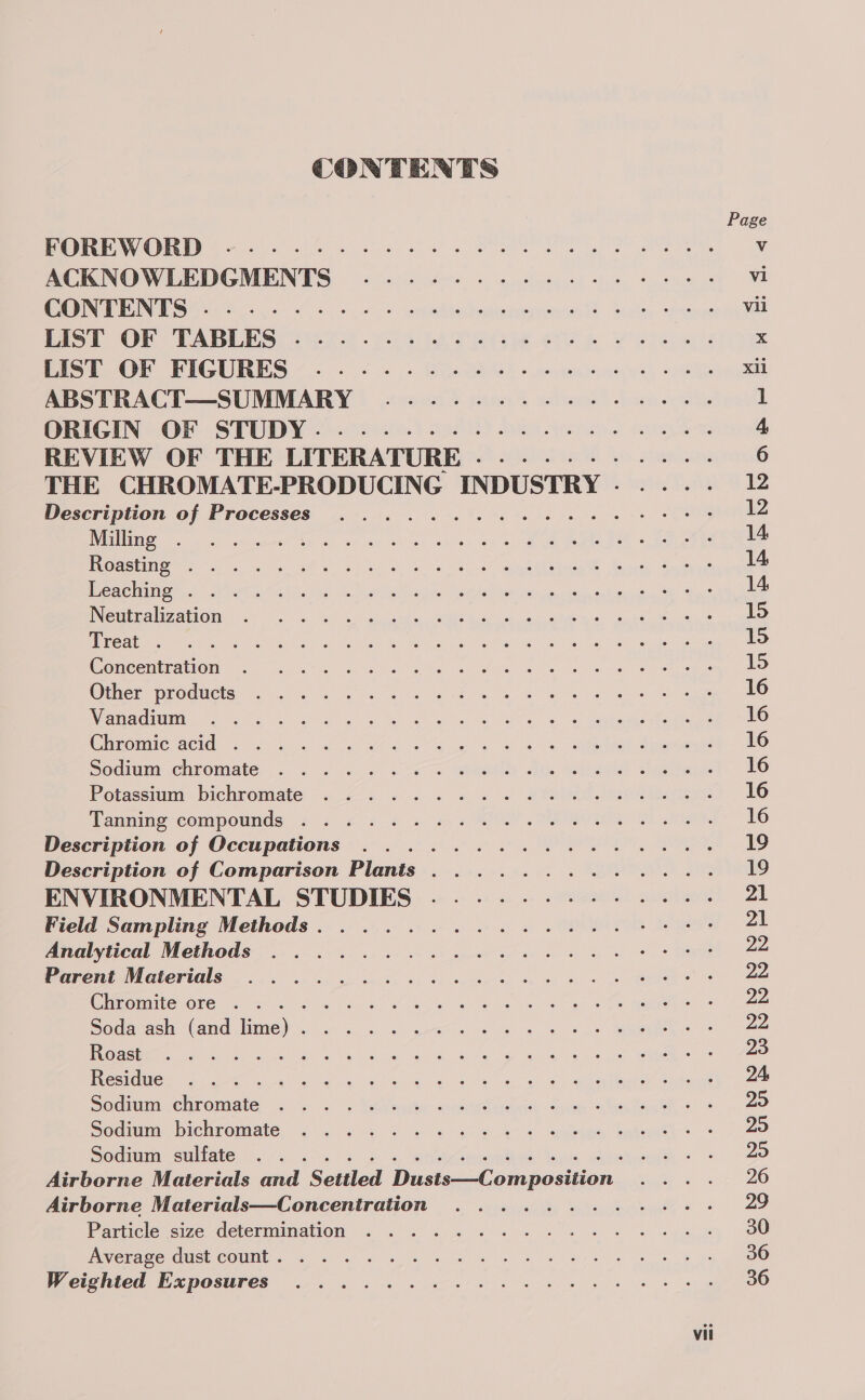 CONTENTS Page DOPED eS a ot a See Vv ACKNOWLEDGMENTS .-..--.-- +--+... vi COUNT Se lee Ge beedeonentant -4 vii EIST OF TABLES) 228 203 FAS ee ATE eS x PISTOOPE FIGURES *...- &lt;.« . GasBeG). wegen xii ABSTRACT—SUMMARY ..-..-.--.-.-+-+.--. 1 ORIGIN “OF STUDY 4) tee 1D) bam earn. 4, REVIEW OF THE LITERATURE .....-.- - 6 THE CHROMATE-PRODUCING INDUSTRY .- 12 Description of Processes ..........4+4464-5 ; Spel Pa ic eka et) ce ay Shek ehes ¥en ce ee Gepted éceau eg 14 | NORNEL ETT 2 ae RP pa me ie eg ag | er ee 14 LACES TT aa eg TRACE perme lure MEN CREE eg Ca ee mere SoC ae mS er 14 INCmEnaNZAHON.: 4). «= s. kuGes WW Gael se MOQ Scie tee, 3 15 Ree eee Ae al wat ie Be Benen Sate ital ols Sohal einac ates 15 Concembattom as sj. Sk ee es sod ee Ee ee on oe ee 15 @tnerrnroducts. 3. a eS hee eS We et ee 16 Ratna clatheeny tae ke ac ree eer ee RY Wad po a as eek stee eeae 16 Chimomre gen ooo a OR ee ee ee eee 16 Soaim chromate... «/). 2 «&lt;u ciel &lt;i Silage! shire 16 Potassium. bichromate: «2 2 . «.« «+. . # iho 16 annines compounds 5 2 ¢ &lt;¢ ss &lt;2 SOS Satie. 16 Description of Occupations .........2... 19 Description of Comparison Plants ......... 19 ENVIRONMENTAL STUDIES ....-.-.-.- - 21 Field Sampling Methods. ..........2... 21 Analytical Methods: 2... 2-0 c5 uc vs bg 22 Parent Vaterials . . wo. er 8 ee 22 Gieemiltesore.. 4) 6 +d a ee ee ee we ee ee ee 22 Sodaach (Cand lume) .04. 6 a nets ce es Se ee 22, Rs aaa Ee Ff ge gy ie ah ae Os kn wal oe ae! vw, A, eau Ae 23 Ble eae a tem oe re a Cate ue Sue cee ag ge aise enmele OWA iuge 24 Soom cenromate a oy- +. Vea tte Woon den heh ean eh: = 295 Soames bichromate. &lt;&lt; . se 2 oe ee aoe Gain Sates 25 Sootmreuliate nc sic. Sg &lt;i ieenthes Sons Gatto © = 25 Airborne Materials and Settled Dusts—Composition 26 Airborne Materials—Concentration ........ 29 Particle size determination ..........+-.-. 30 AnyenamerGmst COUN. 4 an os = ek ep ee ee 36 Weighted Exposures .-. 2. 2 6 siete te 36