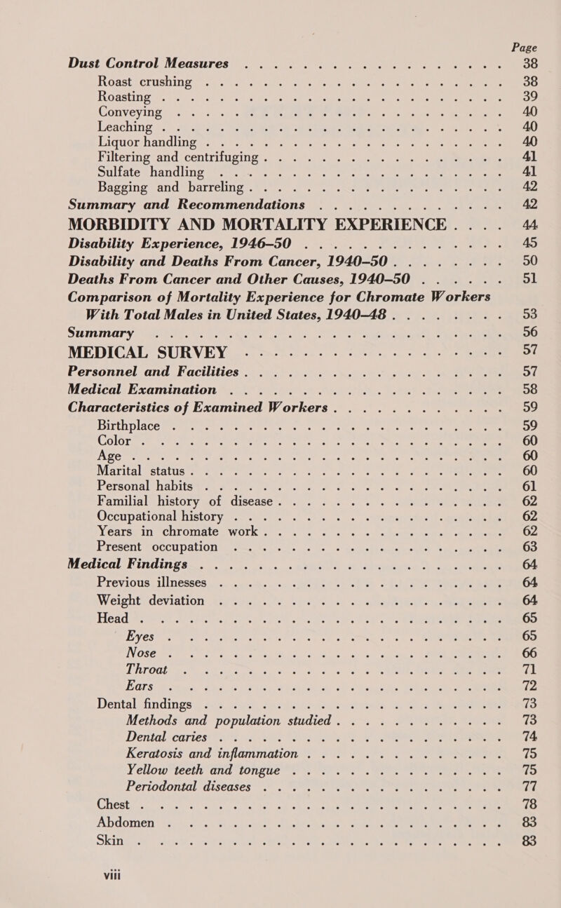 Roasteerushin oes. tc.) ae eects ms oe een a TOBAEING SF, o4rucece een ioue tie ds air gie ree 9 ae Nar ee Conveyin ge ao sie.) se Pee eee ee ers ie an ee ees Leaching 2 a sat, eo te eG ere ee 3, te done 2, Diguorhandlingenn sts. cueuns ae mes te ogee ene es ee ee Pulteringvandscentrituging . a oy us seal ek ee DULALe SAN CLIN Meme cas earns eee ee Cr ee Bageing andobarreling:.&amp;. 0). ss ee ee eee ee re Summary and Recommendations ......... MORBIDITY AND MORTALITY EXPERIENCE . Disability Experience, 1946-50 .......... Disability and Deaths From Cancer, 1940-50... . Deaths From Cancer and Other Causes, 1940-50 . . Comparison of Mortality Experience for Chromate Workers With Total Males in United States, 1940-48 . . . . SUMMNATY: a ee Oe ees een MEDIGALSURN.E Vie ss oh hora «ee <b ee ee a Personnel and Facilities. .........4.4... Medical Examination ............4..-. Characteristics of Examined Workers. ...... . meee t BICth place senmpray mercter cc ret a ate. eye a tere en 650) LoS pola A cre ay nar tpg aa ile yer i RE its Purdy ps Wee my i INDO eri etee Meee tec eee lt nee st a ct anne es Marital “status tern ee ou hh eee Personal habits sca eee oe to, ote oe oy oe Pamilial® history uote disease? |. 2 2.) 5 \. 2 conn Bees Occupationalmnistory 2. a. «ss. sh ineieiewee sl were Mearee in SChHTOMALe | WORK tet, 4. oc) eg sce ahh secaret ome ay eae Byresent @OcCUDALION: aie sivas. vols > sae thd eke ee ge Medical-Findings-. 3. s,s asa oy, Sie BYeviOus: LINESSeS 42. nyictes ens ie ee ee Ee sc AGhl ane eee ae Weighty deviation tyosew.. v.26. 0. ae ee ee Head #eeeir oag it ap ee i eee uc e gp aers boa) c=) ee eee EVCS a eae ck ia ss te tse an gh ne Cet ou eee WN OSG ire Bags to age te ei Noa a) te os | ae LRP OOT ig epee ee soho Sc, ce Cake OS Ae | se es PORE eV Ae Se co Me ge ee eT Ro Dentalefindings:; sos. Aas, Se eds nl, Se ae eee Methods and population studied. .......4.4..-. Dental cartes. 2 SOE Se ere iKReratosts and inflammation, 202) 7... ee eee Yellow teeth ard tongue. Werte ss eee ee ee Periodontal: diseases” .6 . Sa, ee ee ee GHESE en entree ue a la Ab he or cans tee ates ean 5 ee A DGOTHIEN V'sp)0.c4, 0, 0a cesgseshale se peiro sceat co paitues See ne SKI srt. eu se . ceo tese pa ie tn a a eels ee