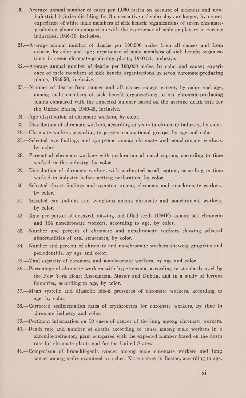 industrial injuries disabling for 8 consecutive calendar days or longer, by cause; experience of white male members of sick benefit organizations of seven chromate- producing plants in comparison with the experience of male employees in various industries, 1946-50, inclusive. 21.—Average annual number of deaths per 100,000 males from all causes and from cancer, by color and age; experience of male members of sick benefit organiza- tions in seven chromate-producing plants, 1940-50, inclusive. 22.—Average annual number of deaths per 100,000 males, by color and cause; experi- ence of male members of sick benefit organizations in seven chromate-producing plants, 1940-50, inclusive. 23.—Number of deaths from cancer and all causes except cancer, by color and age, among male members of sick benefit organizations in six chromate-producing plants compared with the expected number based on the average death rate for the United States, 1940-48, inclusive. 24.—Age distribution of chromate workers, by color. 25.—Distribution of chromate workers, according to years in chromate industry, by color. 26.—Chromate workers according to present occupational groups, by age and color. 27.—Selected eye findings and symptoms among chromate and nonchromate workers, by color. 28.—Percent of chromate workers with perforation of nasal septum, according to time worked in the industry, by color. 29.—Distribution of chromate workers with perforated nasal septum, according to time worked in industry before getting perforation, by color. 30.—Selected throat findings and symptom among chromate and nonchromate workers, by color. 31.—Selected ear findings and symptoms among chromate and nonchromate workers, by color. 32.—Rate per person of decayed, missing and filled teeth (DMF) among 561 chromate and 124 nonchromate workers, according to age, by color. 33.—Number and percent of chromate and nonchromate workers showing selected abnormalities of oral structures, by color. 34.—Number and percent of chromate and nonchromate workers showing gingivitis and periodontitis, by age and color. 35.—Vital capacity of chromate and nonchromate workers, by age and color. 36.—Percentage of chromate workers with hypertension, according to standards used by the New York Heart Association, Master and Dublin, and in a study of ferrous foundries, according to age, by color. 37.—Mean systolic and diastolic blood pressures of chromate workers, according to age, by color. 38.—Corrected sedimentation rates of erythrocytes for chromate workers, by time in chromate industry and color. 39.—Pertinent information on 10 cases of cancer of the lung among chromate workers. 40.—Death rate and number of deaths according to cause among male workers in a chromite refractory plant compared with the expected number based on the death rate for chromate plants and for the United States. 41.—Comparison of bronchiogenic cancer among male chromate workers and lung cancer among males examined in a chest X-ray survey in Boston, according to age. Xi