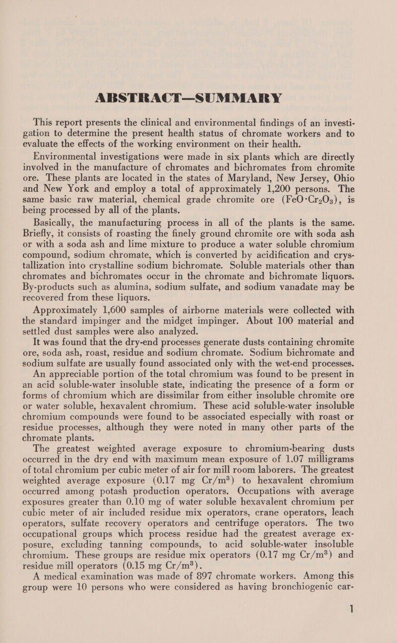 ABSTRACT—SUMMARY This report presents the clinical and environmental findings of an investi- gation to determine the present health status of chromate workers and to evaluate the effects of the working environment on their health. Environmental investigations were made in six plants which are directly involved in the manufacture of chromates and bichromates from chromite ore. These plants are located in the states of Maryland, New Jersey, Ohio and New York and employ a total of approximately 1,200 persons. The same basic raw material, chemical grade chromite ore (FeO:Cr203), is being processed by all of the plants. Basically, the manufacturing process in all of the plants is the same. Briefly, it consists of roasting the finely ground chromite ore with soda ash or with a soda ash and lime mixture to produce a water soluble chromium compound, sodium chromate, which is converted by acidification and crys- tallization into crystalline sodium bichromate. Soluble materials other than chromates and bichromates occur in the chromate and bichromate liquors. By-products such as alumina, sodium sulfate, and sodium vanadate may be recovered from these liquors. Approximately 1,600 samples of airborne materials were collected with the standard impinger and the midget impinger. About 100 material and settled dust samples were also analyzed. It was found that the dry-end processes generate dusts containing chromite ore, soda ash, roast, residue and sodium chromate. Sodium bichromate and sodium sulfate are usually found associated only with the wet-end processes. An appreciable portion of the total chromium was found to be present in an acid soluble-water insoluble state, indicating the presence of a form or forms of chromium which are dissimilar from either insoluble chromite ore or water soluble, hexavalent chromium. These acid soluble-water insoluble chromium compounds were found to be associated especially with roast or residue processes, although they were noted in many other parts of the chromate plants. The greatest weighted average exposure to chromium-bearing dusts occurred in the dry end with maximum mean exposure of 1.07 milligrams of total chromium per cubic meter of air for mill room laborers. The greatest weighted average exposure (0.17 mg Cr/m*) to hexavalent chromium occurred among potash production operators. Occupations with average exposures greater than 0.10 mg of water soluble hexavalent chromium per cubic meter of air included residue mix operators, crane operators, leach operators, sulfate recovery operators and centrifuge operators. The two occupational groups which process residue had the greatest average ex- posure, excluding tanning compounds, to acid soluble-water insoluble chromium. These groups are residue mix operators (0.17 mg Cr/m?*) and residue mill operators (0.15 mg Cr/m?). A medical examination was made of 897 chromate workers. Among this group were 10 persons who were considered as having bronchiogenic car-