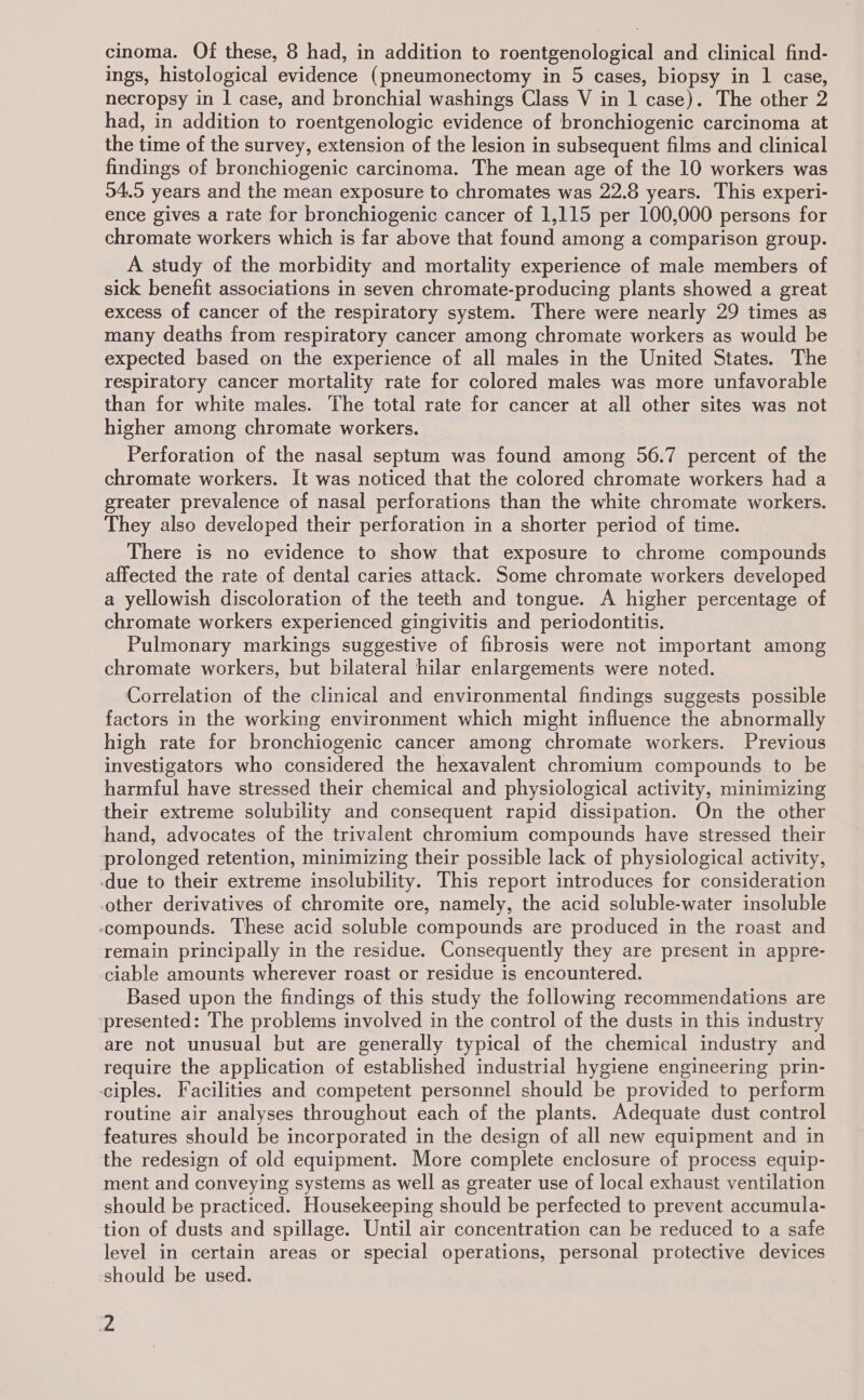 cinoma. Of these, 8 had, in addition to roentgenological and clinical find- ings, histological evidence (pneumonectomy in 5 cases, biopsy in 1 case, necropsy in | case, and bronchial washings Class V in 1 case). The other 2 had, in addition to roentgenologic evidence of bronchiogenic carcinoma at the time of the survey, extension of the lesion in subsequent films and clinical findings of bronchiogenic carcinoma. The mean age of the 10 workers was 04.5 years and the mean exposure to chromates was 22.8 years. This experi- ence gives a rate for bronchiogenic cancer of 1,115 per 100,000 persons for chromate workers which is far above that found among a comparison group. A study of the morbidity and mortality experience of male members of sick benefit associations in seven chromate-producing plants showed a great excess of cancer of the respiratory system. There were nearly 29 times as many deaths from respiratory cancer among chromate workers as would be expected based on the experience of all males in the United States. The respiratory cancer mortality rate for colored males was more unfavorable than for white males. The total rate for cancer at all other sites was not higher among chromate workers. Perforation of the nasal septum was found among 56.7 percent of the chromate workers. It was noticed that the colored chromate workers had a greater prevalence of nasal perforations than the white chromate workers. They also developed their perforation in a shorter period of time. There is no evidence to show that exposure to chrome compounds affected the rate of dental caries attack. Some chromate workers developed a yellowish discoloration of the teeth and tongue. A higher percentage of chromate workers experienced gingivitis and periodontitis. Pulmonary markings suggestive of fibrosis were not important among chromate workers, but bilateral hilar enlargements were noted. Correlation of the clinical and environmental findings suggests possible factors in the working environment which might influence the abnormally high rate for bronchiogenic cancer among chromate workers. Previous investigators who considered the hexavalent chromium compounds to be harmful have stressed their chemical and physiological activity, minimizing their extreme solubility and consequent rapid dissipation. On the other hand, advocates of the trivalent chromium compounds have stressed their prolonged retention, minimizing their possible lack of physiological activity, -due to their extreme insolubility. This report introduces for consideration other derivatives of chromite ore, namely, the acid soluble-water insoluble compounds. These acid soluble compounds are produced in the roast and remain principally in the residue. Consequently they are present in appre- ciable amounts wherever roast or residue is encountered. Based upon the findings of this study the following recommendations are ‘presented: The problems involved in the control of the dusts in this industry are not unusual but are generally typical of the chemical industry and require the application of established industrial hygiene engineering prin- ciples. Facilities and competent personnel should be provided to perform routine air analyses throughout each of the plants. Adequate dust control features should be incorporated in the design of all new equipment and in the redesign of old equipment. More complete enclosure of process equip- ment and conveying systems as well as greater use of local exhaust ventilation should be practiced. Housekeeping should be perfected to prevent accumula- tion of dusts and spillage. Until air concentration can be reduced to a safe level in certain areas or special operations, personal protective devices should be used.