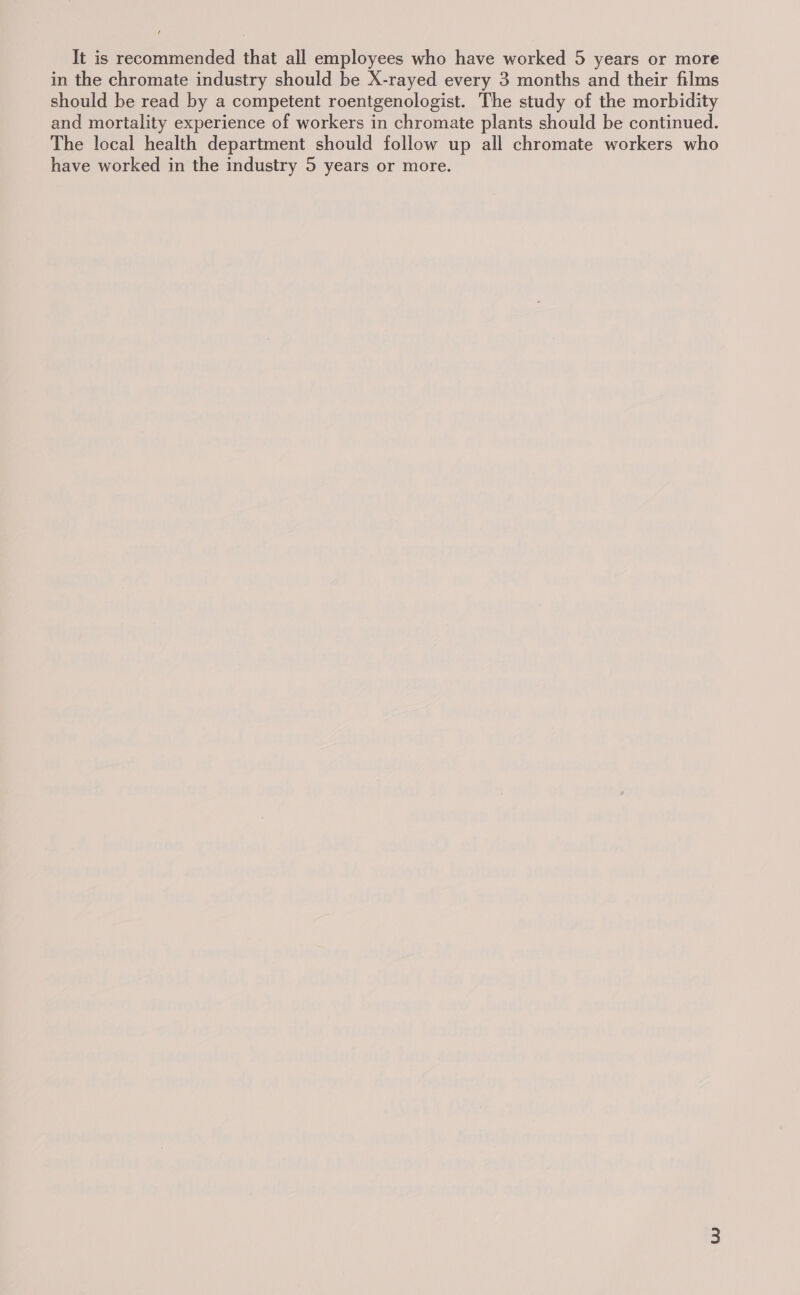 It is recommended that all employees who have worked 5 years or more in the chromate industry should be X-rayed every 3 months and their films should be read by a competent roentgenologist. The study of the morbidity and mortality experience of workers in chromate plants should be continued. The local health department should follow up all chromate workers who have worked in the industry 5 years or more.