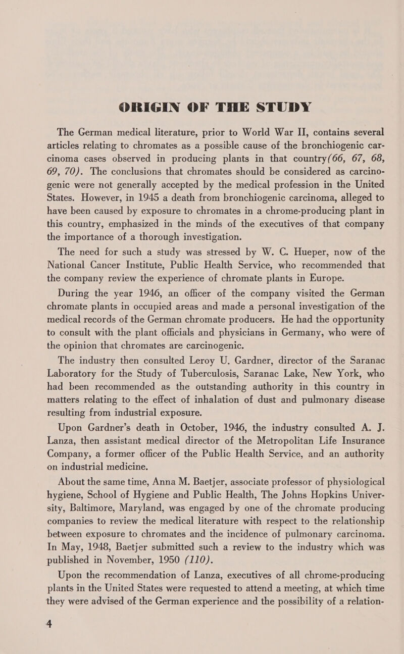 ORIGIN OF THE STUDY The German medical literature, prior to World War II, contains several articles relating to chromates as a possible cause of the bronchiogenic car- cinoma cases observed in producing plants in that country(66, 67, 68, 69, 70). The conclusions that chromates should be considered as carcino- genic were not generally accepted by the medical profession in the United States. However, in 1945 a death from bronchiogenic carcinoma, alleged to have been caused by exposure to chromates in a chrome-producing plant in this country, emphasized in the minds of the executives of that company the importance of a thorough investigation. The need for such a study was stressed by W. C. Hueper, now of the National Cancer Institute, Public Health Service, who recommended that the company review the experience of chromate plants in Europe. During the year 1946, an officer of the company visited the German chromate plants in occupied areas and made a personal investigation of the medical records of the German chromate producers. He had the opportunity to consult with the plant officials and physicians in Germany, who were of the opinion that chromates are carcinogenic. The industry then consulted Leroy U. Gardner, director of the Saranac Laboratory for the Study of Tuberculosis, Saranac Lake, New York, who had been recommended as the outstanding authority in this country in matters relating to the effect of inhalation of dust and pulmonary disease resulting from industrial exposure. Upon Gardner’s death in October, 1946, the industry consulted A. J. Lanza, then assistant medical director of the Metropolitan Life Insurance Company, a former officer of the Public Health Service, and an authority on industrial medicine. About the same time, Anna M. Baetjer, associate professor of physiological hygiene, School of Hygiene and Public Health, The Johns Hopkins Univer- sity, Baltimore, Maryland, was engaged by one of the chromate producing companies to review the medical literature with respect to the relationship between exposure to chromates and the incidence of pulmonary carcinoma. In May, 1948, Baetjer submitted such a review to the industry which was published in November, 1950 (110). Upon the recommendation of Lanza, executives of all chrome-producing plants in the United States were requested to attend a meeting, at which time they were advised of the German experience and the possibility of a relation-