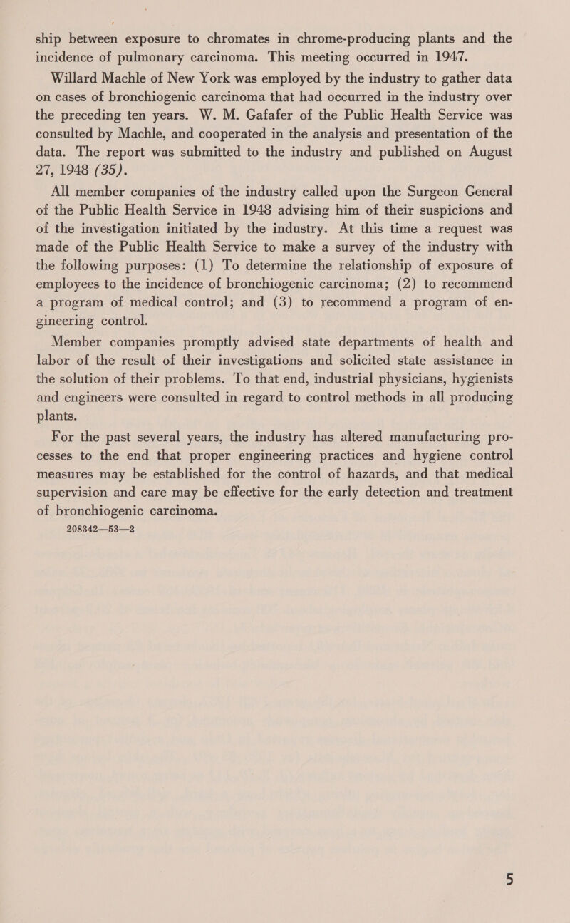 ship between exposure to chromates in chrome-producing plants and the incidence of pulmonary carcinoma. This meeting occurred in 1947. Willard Machle of New York was employed by the industry to gather data on cases of bronchiogenic carcinoma that had occurred in the industry over the preceding ten years. W. M. Gafafer of the Public Health Service was consulted by Machle, and cooperated in the analysis and presentation of the data. The report was submitted to the industry and published on August 27, 1948 (35). All member companies of the industry called upon the Surgeon General of the Public Health Service in 1948 advising him of their suspicions and of the investigation initiated by the industry. At this time a request was made of the Public Health Service to make a survey of the industry with the following purposes: (1) To determine the relationship of exposure of employees to the incidence of bronchiogenic carcinoma; (2) to recommend a program of medical control; and (3) to recommend a program of en- gineering control. Member companies promptly advised state departments of health and labor of the result of their investigations and solicited state assistance in the solution of their problems. To that end, industrial physicians, hygienists and engineers were consulted in regard to control methods in all producing plants. For the past several years, the industry has altered manufacturing pro- cesses to the end that proper engineering practices and hygiene control measures may be established for the control of hazards, and that medical supervision and care may be effective for the early detection and treatment of bronchiogenic carcinoma. 208342—53—2