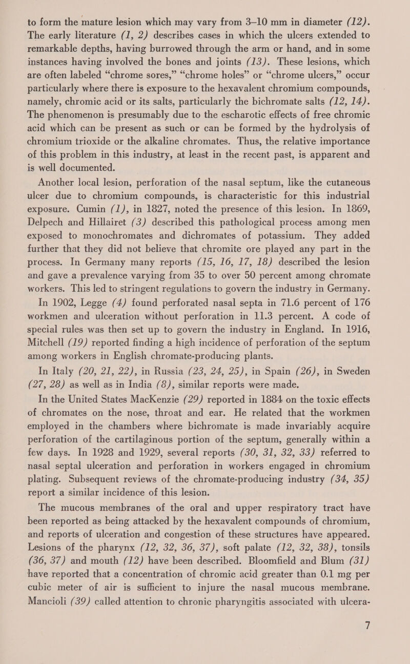 to form the mature lesion which may vary from 3-10 mm in diameter (12). The early literature (1, 2) describes cases in which the ulcers extended to remarkable depths, having burrowed through the arm or hand, and in some instances having involved the bones and joints (13). These lesions, which are often labeled “chrome sores,” “chrome holes” or “chrome ulcers,” occur particularly where there is exposure to the hexavalent chromium compounds, namely, chromic acid or its salts, particularly the bichromate salts (12, 14). The phenomenon is presumably due to the escharotic effects of free chromic acid which can be present as such or can be formed by the hydrolysis of chromium trioxide or the alkaline chromates. Thus, the relative importance of this problem in this industry, at least in the recent past, is apparent and is well documented. | Another local lesion, perforation of the nasal septum, like the cutaneous ulcer due to chromium compounds, is characteristic for this industrial exposure. Cumin (J), in 1827, noted the presence of this lesion. In 1869, Delpech and Hillairet (3) described this pathological process among men exposed to monochromates and dichromates of potassium. They added further that they did not believe that chromite ore played any part in the process. In Germany many reports (15, 16, 17, 18) described the lesion and gave a prevalence varying from 35 to over 50 percent among chromate workers. This led to stringent regulations to govern the industry in Germany. In 1902, Legge (4) found perforated nasal septa in 71.6 percent of 176 workmen and ulceration without perforation in 11.3 percent. A code of special rules was then set up to govern the industry in England. In 1916, Mitchell (19) reported finding a high incidence of perforation of the septum among workers in English chromate-producing plants. In Italy (20, 21, 22), in Russia (23, 24, 25), in Spain (26), in Sweden (27, 28) as well as in India (8), similar reports were made. In the United States MacKenzie (29) reported in 1884 on the toxic effects of chromates on the nose, throat and ear. He related that the workmen employed in the chambers where bichromate is made invariably acquire perforation of the cartilaginous portion of the septum, generally within a few days. In 1928 and 1929, several reports (30, 31, 32, 33) referred to nasal septal ulceration and perforation in workers engaged in chromium plating. Subsequent reviews of the chromate-producing industry (34, 35) report a similar incidence of this lesion. The mucous membranes of the oral and upper respiratory tract have been reported as being attacked by the hexavalent compounds of chromium, and reports of ulceration and congestion of these structures have appeared. Lesions of the pharynx (12, 32, 36, 37), soft palate (12, 32, 38), tonsils (36, 37) and mouth (12) have been described. Bloomfield and Blum (31) have reported that a concentration of chromic acid greater than 0.1 mg per cubic meter of air is sufficient to injure the nasal mucous membrane. Mancioli (39) called attention to chronic pharyngitis associated with ulcera-