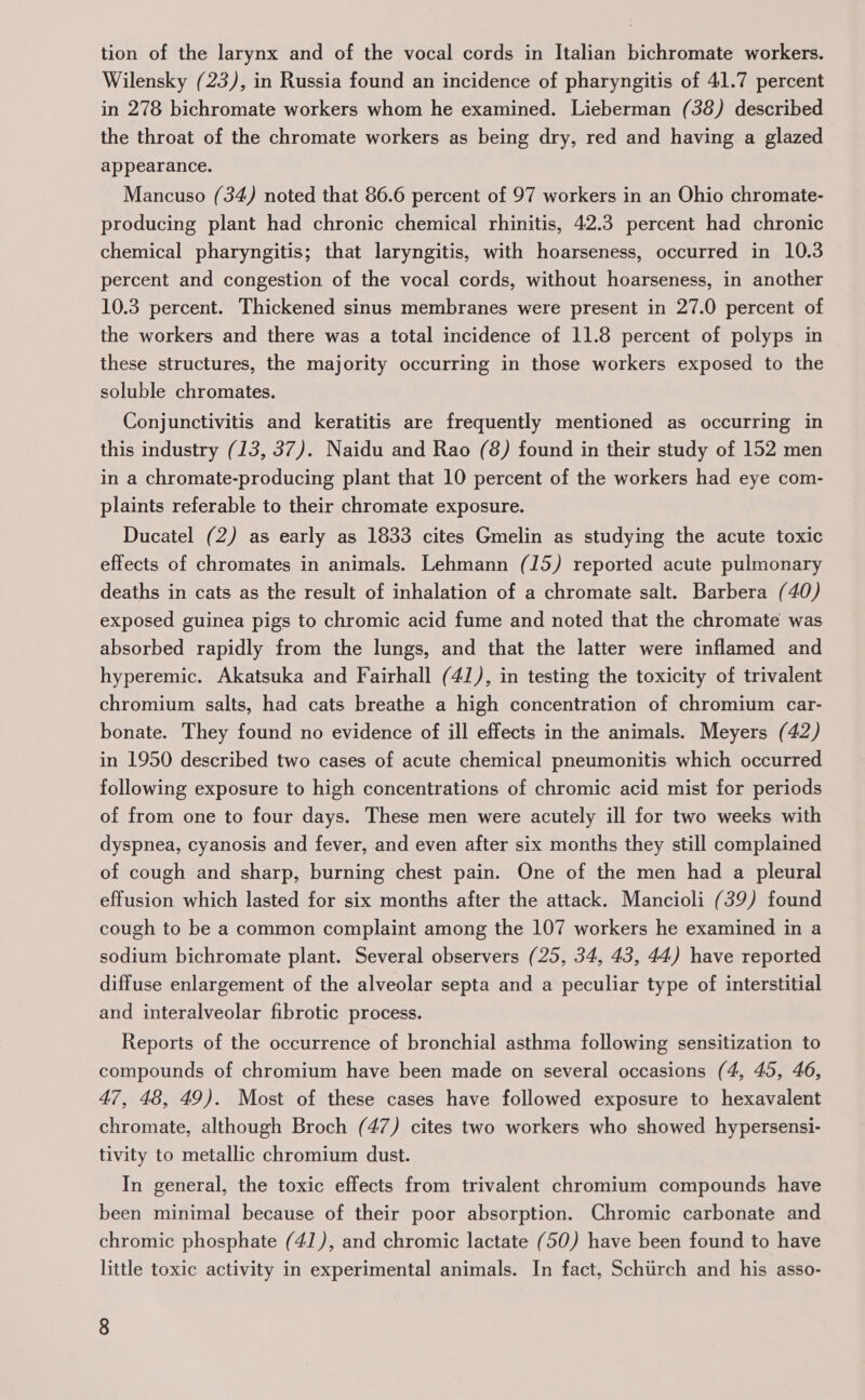 tion of the larynx and of the vocal cords in Italian bichromate workers. Wilensky (23), in Russia found an incidence of pharyngitis of 41.7 percent in 278 bichromate workers whom he examined. Lieberman (38) described the throat of the chromate workers as being dry, red and having a glazed appearance. Mancuso (34) noted that 86.6 percent of 97 workers in an Ohio chromate- producing plant had chronic chemical rhinitis, 42.3 percent had chronic chemical pharyngitis; that laryngitis, with hoarseness, occurred in 10.3 percent and congestion of the vocal cords, without hoarseness, in another 10.3 percent. Thickened sinus membranes were present in 27.0 percent of the workers and there was a total incidence of 11.8 percent of polyps in these structures, the majority occurring in those workers exposed to the soluble chromates. Conjunctivitis and keratitis are frequently mentioned as occurring in this industry (13, 37). Naidu and Rao (8) found in their study of 152 men in a chromate-producing plant that 10 percent of the workers had eye com- plaints referable to their chromate exposure. Ducatel (2) as early as 1833 cites Gmelin as studying the acute toxic effects of chromates in animals. Lehmann (15) reported acute pulmonary deaths in cats as the result of inhalation of a chromate salt. Barbera (40) exposed guinea pigs to chromic acid fume and noted that the chromate was absorbed rapidly from the lungs, and that the latter were inflamed and hyperemic. Akatsuka and Fairhall (41), in testing the toxicity of trivalent chromium salts, had cats breathe a high concentration of chromium car- bonate. They found no evidence of ill effects in the animals. Meyers (42) in 1950 described two cases of acute chemical pneumonitis which occurred following exposure to high concentrations of chromic acid mist for periods of from one to four days. These men were acutely ill for two weeks with dyspnea, cyanosis and fever, and even after six months they still complained of cough and sharp, burning chest pain. One of the men had a pleural effusion which lasted for six months after the attack. Mancioli (39) found cough to be a common complaint among the 107 workers he examined in a sodium bichromate plant. Several observers (25, 34, 43, 44) have reported diffuse enlargement of the alveolar septa and a peculiar type of interstitial and interalveolar fibrotic process. Reports of the occurrence of bronchial asthma following sensitization to compounds of chromium have been made on several occasions (4, 45, 46, 47, 48, 49). Most of these cases have followed exposure to hexavalent chromate, although Broch (47) cites two workers who showed hypersensi- tivity to metallic chromium dust. In general, the toxic effects from trivalent chromium compounds have been minimal because of their poor absorption. Chromic carbonate and chromic phosphate (41), and chromic lactate (50) have been found to have little toxic activity in experimental animals. In fact, Schtirch and his asso-