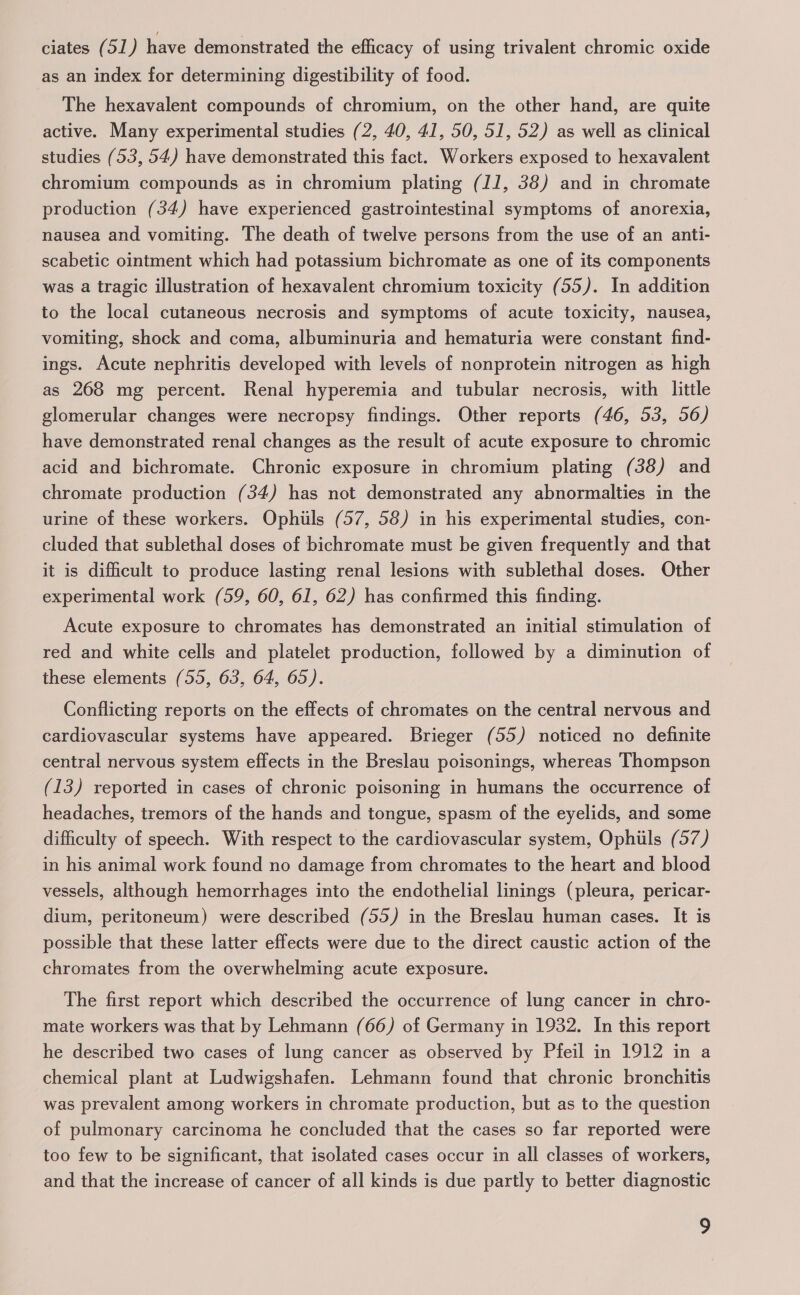 ciates (51) have demonstrated the efficacy of using trivalent chromic oxide as an index for determining digestibility of food. The hexavalent compounds of chromium, on the other hand, are quite active. Many experimental studies (2, 40, 41, 50, 51, 52) as well as clinical studies (53, 54) have demonstrated this fact. Workers exposed to hexavalent chromium compounds as in chromium plating (JJ, 38) and in chromate production (34) have experienced gastrointestinal symptoms of anorexia, nausea and vomiting. The death of twelve persons from the use of an anti- scabetic ointment which had potassium bichromate as one of its components was a tragic illustration of hexavalent chromium toxicity (55). In addition to the local cutaneous necrosis and symptoms of acute toxicity, nausea, vomiting, shock and coma, albuminuria and hematuria were constant find- ings. Acute nephritis developed with levels of nonprotein nitrogen as high as 268 mg percent. Renal hyperemia and tubular necrosis, with little glomerular changes were necropsy findings. Other reports (46, 53, 56) have demonstrated renal changes as the result of acute exposure to chromic acid and bichromate. Chronic exposure in chromium plating (38) and chromate production (34) has not demonstrated any abnormalties in the urine of these workers. Ophiils (57, 58) in his experimental studies, con- cluded that sublethal doses of bichromate must be given frequently and that it is difficult to produce lasting renal lesions with sublethal doses. Other experimental work (59, 60, 61, 62) has confirmed this finding. Acute exposure to chromates has demonstrated an initial stimulation of red and white cells and platelet production, followed by a diminution of these elements (55, 63, 64, 65). Conflicting reports on the effects of chromates on the central nervous and cardiovascular systems have appeared. Brieger (55) noticed no definite central nervous system effects in the Breslau poisonings, whereas Thompson (13) reported in cases of chronic poisoning in humans the occurrence of headaches, tremors of the hands and tongue, spasm of the eyelids, and some difficulty of speech. With respect to the cardiovascular system, Ophiils (57) in his animal work found no damage from chromates to the heart and blood vessels, although hemorrhages into the endothelial linings (pleura, pericar- dium, peritoneum) were described (55) in the Breslau human cases. It is possible that these latter effects were due to the direct caustic action of the chromates from the overwhelming acute exposure. The first report which described the occurrence of lung cancer in chro- mate workers was that by Lehmann (66) of Germany in 1932. In this report he described two cases of lung cancer as observed by Pfeil in 1912 in a chemical plant at Ludwigshafen. Lehmann found that chronic bronchitis was prevalent among workers in chromate production, but as to the question of pulmonary carcinoma he concluded that the cases so far reported were too few to be significant, that isolated cases occur in all classes of workers, and that the increase of cancer of all kinds is due partly to better diagnostic