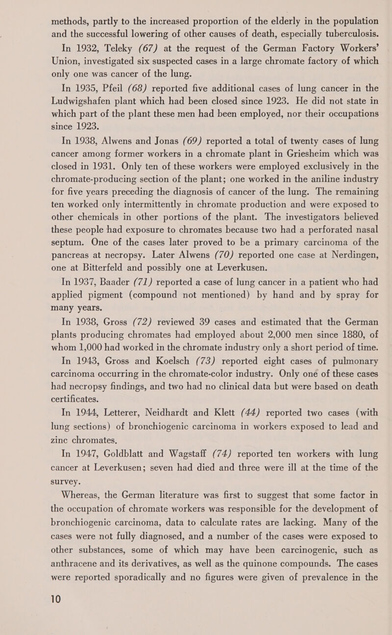 methods, partly to the increased proportion of the elderly in the population and the successful lowering of other causes of death, especially tuberculosis. In 1932, Teleky (67) at the request of the German Factory Workers’ Union, investigated six suspected cases in a large chromate factory of which only one was cancer of the lung. In 1935, Pfeil (68) reported five additional cases of lung cancer in the Ludwigshafen plant which had been closed since 1923. He did not state in which part of the plant these men had been employed, nor their occupations since 1923. In 1938, Alwens and Jonas (69) reported a total of twenty cases of lung cancer among former workers in a chromate plant in Griesheim which was closed in 1931. Only ten of these workers were employed exclusively in the chromate-producing section of the plant; one worked in the aniline industry for five years preceding the diagnosis of cancer of the lung. The remaining ten worked only intermittently in chromate production and were exposed to other chemicals in other portions of the plant. The investigators believed these people had exposure to chromates because two had a perforated nasal septum. One of the cases later proved to be a primary carcinoma of the pancreas at necropsy. Later Alwens (70) reported one case at Nerdingen, one at Bitterfeld and possibly one at Leverkusen. In 1937, Baader (71) reported a case of lung cancer in a patient who had applied pigment (compound not mentioned) by hand and by spray for many years. In 1938, Gross (72) reviewed 39 cases and estimated that the German plants producing chromates had employed about 2,000 men since 1880, of whom 1,000 had worked in the chromate industry only a short period of time. In 1943, Gross and Koelsch (73) reported eight cases of pulmonary carcinoma occurring in the chromate-color industry. Only one of these cases had necropsy findings, and two had no clinical data but were based on death certificates. In 1944, Letterer, Neidhardt and Klett (44) reported two cases (with lung sections) of bronchiogenic carcinoma in workers exposed to lead and zinc chromates, In 1947, Goldblatt and Wagstaff (74) reported ten workers with lung cancer at Leverkusen; seven had died and three were ill at the time of the survey. Whereas, the German literature was first to suggest that some factor in the occupation of chromate workers was responsible for the development of bronchiogenic carcinoma, data to calculate rates are lacking. Many of the cases were not fully diagnosed, and a number of the cases were exposed to other substances, some of which may have been carcinogenic, such as anthracene and its derivatives, as well as the quinone compounds. The cases were reported sporadically and no figures were given of prevalence in the