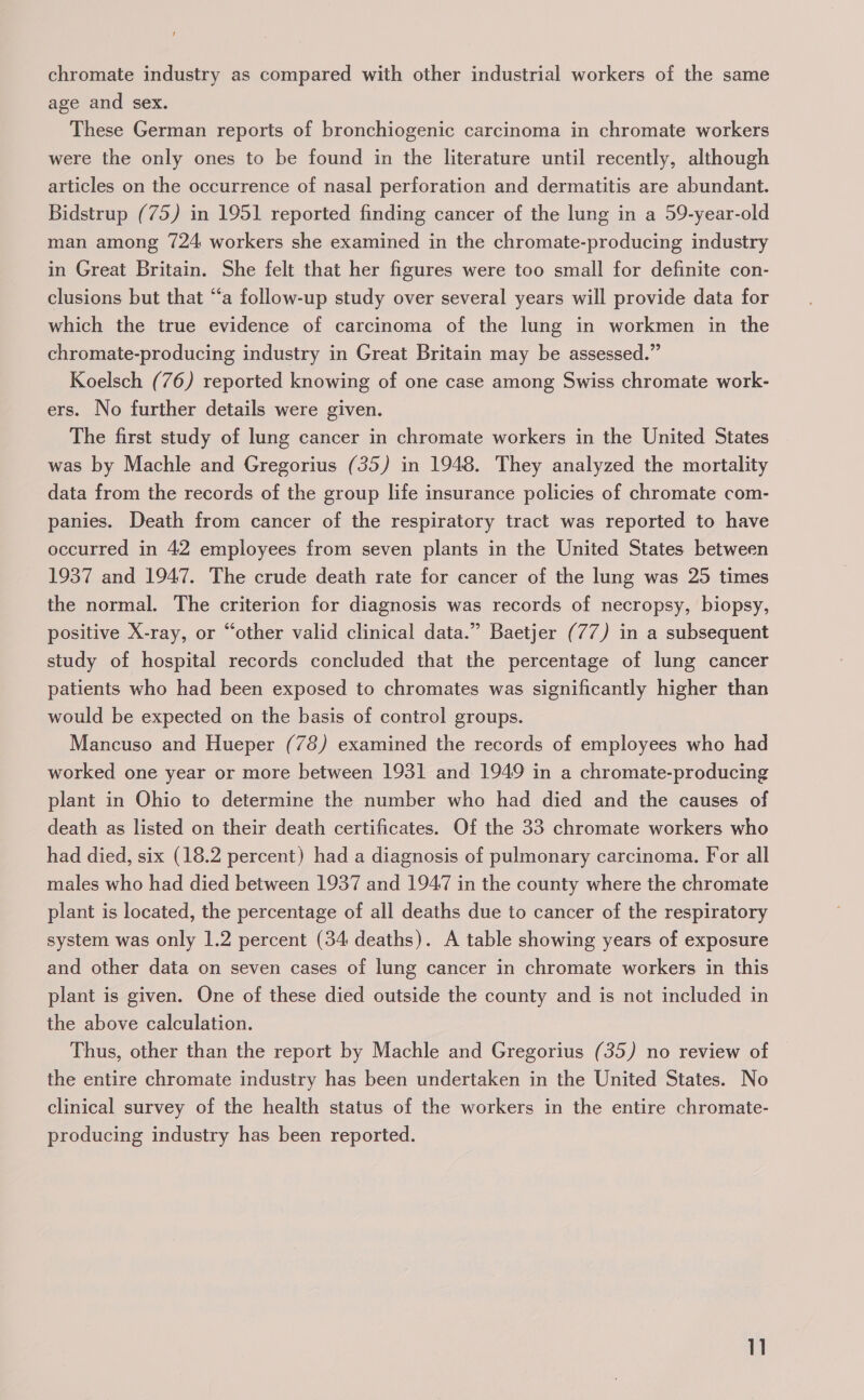 chromate industry as compared with other industrial workers of the same age and sex. These German reports of bronchiogenic carcinoma in chromate workers were the only ones to be found in the literature until recently, although articles on the occurrence of nasal perforation and dermatitis are abundant. Bidstrup (75) in 1951 reported finding cancer of the lung in a 59-year-old man among 724 workers she examined in the chromate-producing industry in Great Britain. She felt that her figures were too small for definite con- clusions but that “a follow-up study over several years will provide data for which the true evidence of carcinoma of the lung in workmen in the chromate-producing industry in Great Britain may be assessed.” Koelsch (76) reported knowing of one case among Swiss chromate work- ers. No further details were given. The first study of lung cancer in chromate workers in the United States was by Machle and Gregorius (35) in 1948. They analyzed the mortality data from the records of the group life insurance policies of chromate com- panies. Death from cancer of the respiratory tract was reported to have occurred in 42 employees from seven plants in the United States between 1937 and 1947. The crude death rate for cancer of the lung was 25 times the normal. The criterion for diagnosis was records of necropsy, biopsy, positive X-ray, or “other valid clinical data.” Baetjer (77) in a subsequent study of hospital records concluded that the percentage of lung cancer patients who had been exposed to chromates was significantly higher than would be expected on the basis of control groups. Mancuso and Hueper (78) examined the records of employees who had worked one year or more between 1931 and 1949 in a chromate-producing plant in Ohio to determine the number who had died and the causes of death as listed on their death certificates. Of the 33 chromate workers who had died, six (18.2 percent) had a diagnosis of pulmonary carcinoma. For all males who had died between 1937 and 1947 in the county where the chromate plant is located, the percentage of all deaths due to cancer of the respiratory system was only 1.2 percent (34 deaths). A table showing years of exposure and other data on seven cases of lung cancer in chromate workers in this plant is given. One of these died outside the county and is not included in the above calculation. Thus, other than the report by Machle and Gregorius (35) no review of the entire chromate industry has been undertaken in the United States. No clinical survey of the health status of the workers in the entire chromate- producing industry has been reported.