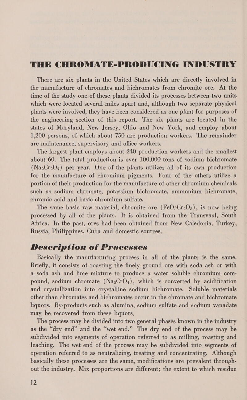 THE CHROMATE-PRODUCING INDUSTRY There are six plants in the United States which are directly involved in the manufacture of chromates and bichromates from chromite ore. At the time of the study one of these plants divided its processes between two units which were located several miles apart and, although two separate physical plants were involved, they have been considered as one plant for purposes of the engineering section of this report. The six plants are located in the states of Maryland, New Jersey, Ohio and New York, and employ about 1,200 persons, of which about 750 are production workers. The remainder are maintenance, supervisory and office workers. The largest plant employs about 240 production workers and the smallest about 60. The total production is over 100,000 tons of sodium bichromate (Na2Cr207) per year. One of the plants utilizes all of its own production for the manufacture of chromium pigments. Four of the others utilize a portion of their production for the manufacture of other chromium chemicals such as sodium chromate, potassium bichromate, ammonium bichromate, chromic acid and basic chromium sulfate. The same basic raw material, chromite ore (FeO.“Cr203), is now being processed by all of the plants. It is obtained from the Transvaal, South Africa. In the past, ores had been obtained from New Caledonia, Turkey, Russia, Philippines, Cuba and domestic sources. Description of Processes Basically the manufacturing process in all of the plants is the same. Briefly, it consists of roasting the finely ground ore with soda ash or with a soda ash and lime mixture to produce a water soluble chromium com- pound, sodium chromate (NasCrO4), which is converted by acidification and crystallization into crystalline sodium bichromate. Soluble materials other than chromates and bichromates occur in the chromate and bichromate liquors. By-products such as alumina, sodium sulfate and sodium vanadate may be recovered from these liquors. The process may be divided into two general phases known in the industry as the “dry end” and the “wet end.” The dry end of the process may be subdivided into segments of operation referred to as milling, roasting and leaching. The wet end of the process may be subdivided into segments of operation referred to as neutralizing, treating and concentrating. Although basically these processes are the same, modifications are prevalent through- out the industry. Mix proportions are different; the extent to which residue