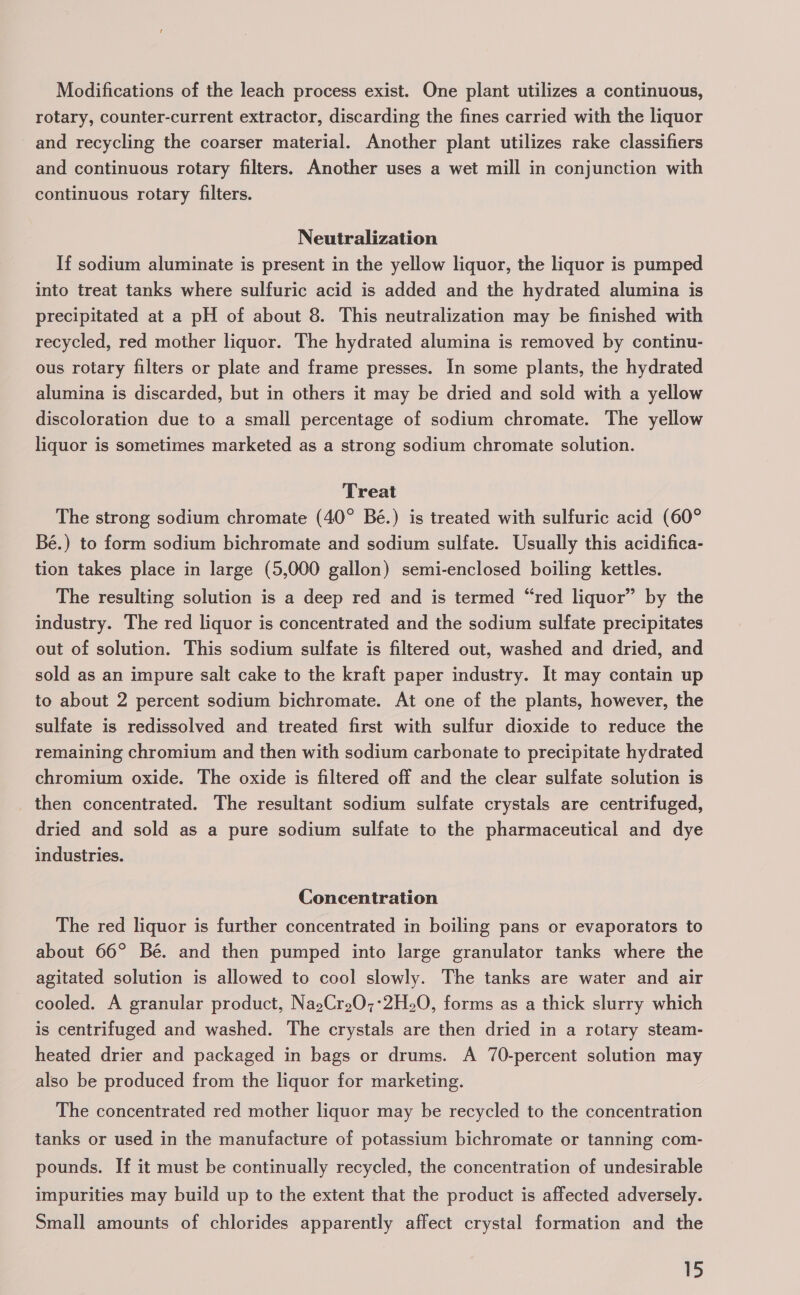 Modifications of the leach process exist. One plant utilizes a continuous, rotary, counter-current extractor, discarding the fines carried with the liquor and recycling the coarser material. Another plant utilizes rake classifiers and continuous rotary filters. Another uses a wet mill in conjunction with continuous rotary filters. Neutralization If sodium aluminate is present in the yellow liquor, the liquor is pumped into treat tanks where sulfuric acid is added and the hydrated alumina is precipitated at a pH of about 8. This neutralization may be finished with recycled, red mother liquor. The hydrated alumina is removed by continu- ous rotary filters or plate and frame presses. In some plants, the hydrated alumina is discarded, but in others it may be dried and sold with a yellow discoloration due to a small percentage of sodium chromate. The yellow liquor is sometimes marketed as a strong sodium chromate solution. Treat The strong sodium chromate (40° Bé.) is treated with sulfuric acid (60° Bé.) to form sodium bichromate and sodium sulfate. Usually this acidifica- tion takes place in large (5,000 gallon) semi-enclosed boiling kettles. The resulting solution is a deep red and is termed “red liquor” by the industry. The red liquor is concentrated and the sodium sulfate precipitates out of solution. This sodium sulfate is filtered out, washed and dried, and sold as an impure salt cake to the kraft paper industry. It may contain up to about 2 percent sodium bichromate. At one of the plants, however, the sulfate is redissolved and treated first with sulfur dioxide to reduce the remaining chromium and then with sodium carbonate to precipitate hydrated chromium oxide. The oxide is filtered off and the clear sulfate solution is then concentrated. The resultant sodium sulfate crystals are centrifuged, dried and sold as a pure sodium sulfate to the pharmaceutical and dye industries. Concentration The red liquor is further concentrated in boiling pans or evaporators to about 66° Bé. and then pumped into large granulator tanks where the agitated solution is allowed to cool slowly. The tanks are water and air cooled. A granular product, NagCr207°2H20, forms as a thick slurry which is centrifuged and washed. The crystals are then dried in a rotary steam- heated drier and packaged in bags or drums. A 70-percent solution may also be produced from the liquor for marketing. The concentrated red mother liquor may be recycled to the concentration tanks or used in the manufacture of potassium bichromate or tanning com- pounds. If it must be continually recycled, the concentration of undesirable impurities may build up to the extent that the product is affected adversely. Small amounts of chlorides apparently affect crystal formation and the