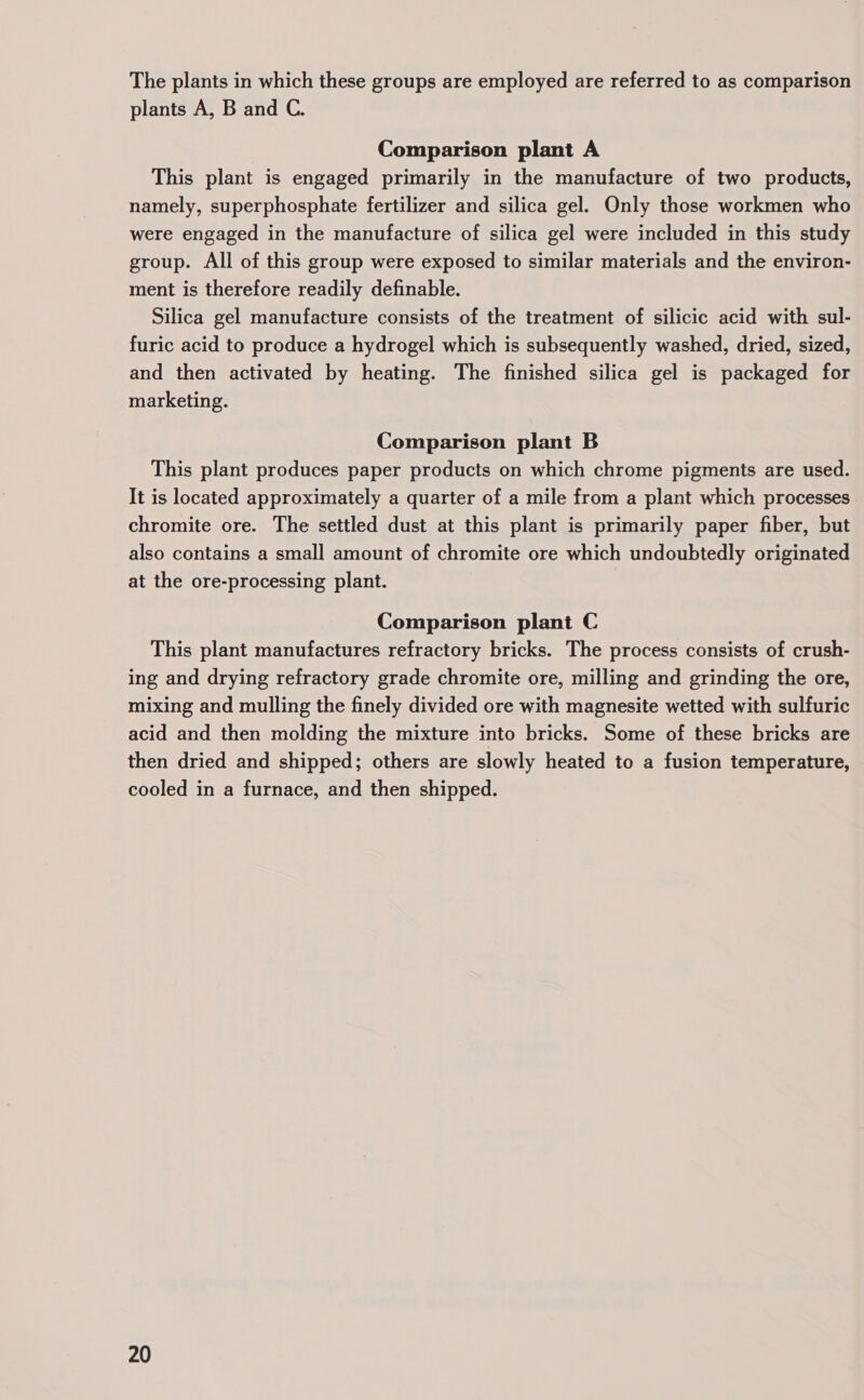 The plants in which these groups are employed are referred to as comparison plants A, B and C. Comparison plant A This plant is engaged primarily in the manufacture of two products, namely, superphosphate fertilizer and silica gel. Only those workmen who were engaged in the manufacture of silica gel were included in this study group. All of this group were exposed to similar materials and the environ- ment is therefore readily definable. Silica gel manufacture consists of the treatment of silicic acid with sul- furic acid to produce a hydrogel which is subsequently washed, dried, sized, and then activated by heating. The finished silica gel is packaged for marketing. Comparison plant B This plant produces paper products on which chrome pigments are used. It is located approximately a quarter of a mile from a plant which processes chromite ore. The settled dust at this plant is primarily paper fiber, but also contains a small amount of chromite ore which undoubtedly originated at the ore-processing plant. Comparison plant C This plant manufactures refractory bricks. The process consists of crush- ing and drying refractory grade chromite ore, milling and grinding the ore, mixing and mulling the finely divided ore with magnesite wetted with sulfuric acid and then molding the mixture into bricks. Some of these bricks are then dried and shipped; others are slowly heated to a fusion temperature, cooled in a furnace, and then shipped.
