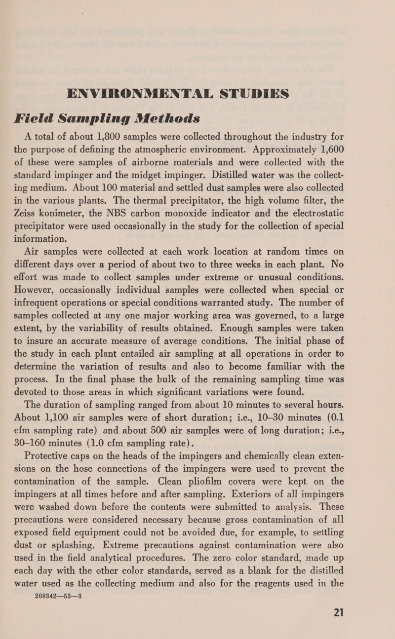 ENVIRONMENTAL STUDIES Field Sampling Methods A total of about 1,800 samples were collected throughout the industry for the purpose of defining the atmospheric environment. Approximately 1,600 of these were samples of airborne materials and were collected with the standard impinger and the midget impinger. Distilled water was the collect- ing medium. About 100 material and settled dust samples were also collected in the various plants. The thermal precipitator, the high volume filter, the Zeiss konimeter, the NBS carbon monoxide indicator and the electrostatic precipitator were used occasionally in the study for the collection of special information. Air samples were collected at each work location at random times on different days over a period of about two to three weeks in each plant. No effort was made to collect samples under extreme or unusual conditions. However, occasionally individual samples were collected when special or infrequent operations or special conditions warranted study. The number of samples collected at any one major working area was governed, to a large extent, by the variability of results obtained. Enough samples were taken to insure an accurate measure of average conditions. The initial phase of the study in each plant entailed air sampling at all operations in order to determine the variation of results and also to become familiar with the process. In the final phase the bulk of the remaining sampling time was devoted to those areas in which significant variations were found. The duration of sampling ranged from about 10 minutes to several hours. About 1,100 air samples were of short duration; i.e., 10-30 minutes (0.1 cfm sampling rate) and about 500 air samples were of long duration; i.e., 30-160 minutes (1.0 cfm sampling rate). Protective caps on the heads of the impingers and chemically clean exten- sions on the hose connections of the impingers were used to prevent the contamination of the sample. Clean pliofilm covers were kept on the impingers at all times before and after sampling. Exteriors of all impingers were washed down before the contents were submitted to analysis. These precautions were considered necessary because gross contamination of all exposed field equipment could not be avoided due, for example, to settling dust or splashing. Extreme precautions against contamination were also used in the field analytical procedures. The zero color standard, made up each day with the other color standards, served as a blank for the distilled water used as the collecting medium and also for the reagents used in the 208342533