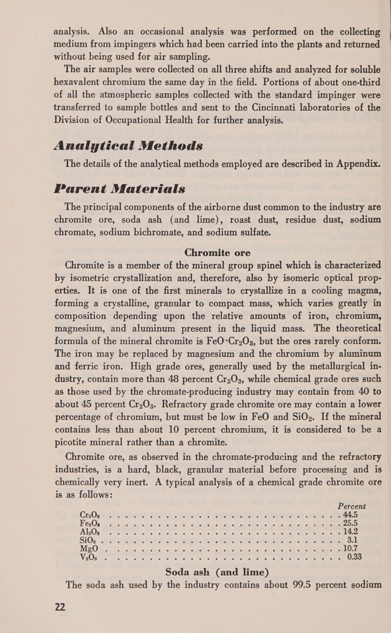 analysis. Also an occasional analysis was performed on the collecting medium from impingers which had been carried into the plants and returned without being used for air sampling. The air samples were collected on all three shifts and analyzed for soluble hexavalent chromium the same day in the field. Portions of about one-third of all the atmospheric samples collected with the standard impinger were transferred to sample bottles and sent to the Cincinnati laboratories of the Division of Occupational Health for further analysis. Analytical Methods The details of the analytical methods employed are described in Appendix. Parent Materials The principal components of the airborne dust common to the industry are chromite ore, soda ash (and lime), roast dust, residue dust, sodium chromate, sodium bichromate, and sodium sulfate. Chromite ore Chromite is a member of the mineral group spinel which is characterized by isometric crystallization and, therefore, also by isomeric optical prop- erties. It is one of the first minerals to crystallize in a cooling magma, forming a crystalline, granular to compact mass, which varies greatly in composition depending upon the relative amounts of iron, chromium, magnesium, and aluminum present in the liquid mass. The theoretical formula of the mineral chromite is FeO:Cr203, but the ores rarely conform. The iron may be replaced by magnesium and the chromium by aluminum and ferric iron. High grade ores, generally used by the metallurgical in- dustry, contain more than 48 percent Cr203, while chemical grade ores such as those used by the chromate-producing industry may contain from 40 to about 45 percent Cr203. Refractory grade chromite ore may contain a lower percentage of chromium, but must be low in FeO and SiOe. If the mineral contains less than about 10 percent chromium, it is considered to be a picotite mineral rather than a chromite. Chromite ore, as observed in the chromate-producing and the refractory industries, is a hard, black, granular material before processing and is chemically very inert. A typical analysis of a chemical grade chromite ore is as follows: Percent Cr2Os thas Ls obbotsie). 6 eo) ten sietset cette. © Lettie: Bem oA caler Relicel Cee Leu?! © uhaatem «Gms 44.5 F e203 (ee eC, ee el ae Me RT OY ee i te ae Peer oe ers ON GMS 25 5 Alege Greer se shore secon eure re Retr ccre iets ra heres tre tate aie are ee enc ee 14.2 Si0s netatiziainos deatane. etetirece th Seis... See on ib) on oe nee Come eh rey ee A ee 4 ee 2 10.7 Vase cee ale ec cake ecto Cw alc ten sans Oe na eae cane eee eee 0.33 Soda ash (and lime) The soda ash used by the industry contains about 99.5 percent sodium ce 4