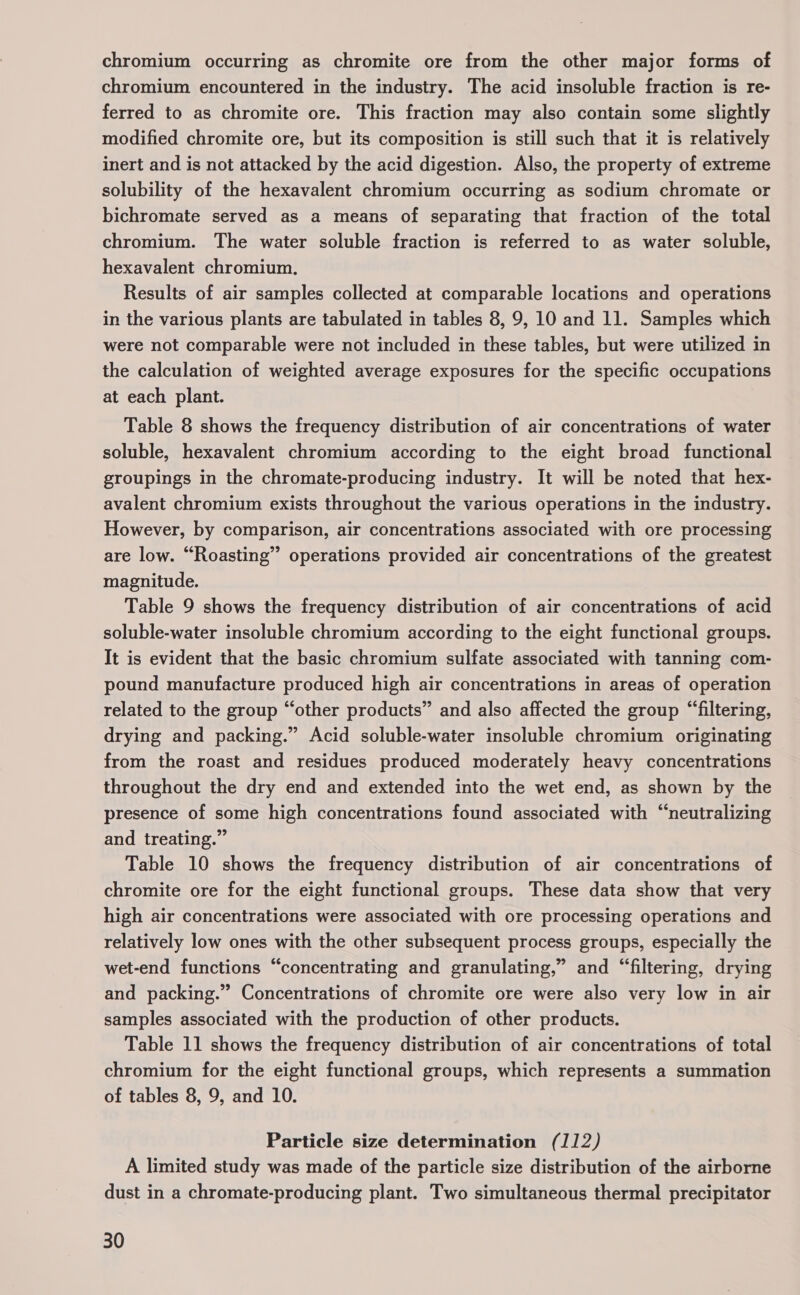 chromium occurring as chromite ore from the other major forms of chromium encountered in the industry. The acid insoluble fraction is re- ferred to as chromite ore. This fraction may also contain some slightly modified chromite ore, but its composition is still such that it is relatively inert and is not attacked by the acid digestion. Also, the property of extreme solubility of the hexavalent chromium occurring as sodium chromate or bichromate served as a means of separating that fraction of the total chromium. The water soluble fraction is referred to as water soluble, hexavalent chromium. Results of air samples collected at comparable locations and operations in the various plants are tabulated in tables 8, 9, 10 and 11. Samples which were not comparable were not included in these tables, but were utilized in the calculation of weighted average exposures for the specific occupations at each plant. Table 8 shows the frequency distribution of air concentrations of water soluble, hexavalent chromium according to the eight broad functional groupings in the chromate-producing industry. It will be noted that hex- avalent chromium exists throughout the various operations in the industry. However, by comparison, air concentrations associated with ore processing are low. “Roasting” operations provided air concentrations of the greatest magnitude. Table 9 shows the frequency distribution of air concentrations of acid soluble-water insoluble chromium according to the eight functional groups. It is evident that the basic chromium sulfate associated with tanning com- pound manufacture produced high air concentrations in areas of operation related to the group “other products” and also affected the group “filtering, drying and packing.” Acid soluble-water insoluble chromium originating from the roast and residues produced moderately heavy concentrations throughout the dry end and extended into the wet end, as shown by the presence of some high concentrations found associated with “neutralizing and treating.” Table 10 shows the frequency distribution of air concentrations of chromite ore for the eight functional groups. These data show that very high air concentrations were associated with ore processing operations and relatively low ones with the other subsequent process groups, especially the wet-end functions “concentrating and granulating,” and “filtering, drying and packing.” Concentrations of chromite ore were also very low in air samples associated with the production of other products. Table 11 shows the frequency distribution of air concentrations of total chromium for the eight functional groups, which represents a summation of tables 8, 9, and 10. Particle size determination (112) A limited study was made of the particle size distribution of the airborne dust in a chromate-producing plant. Two simultaneous thermal precipitator