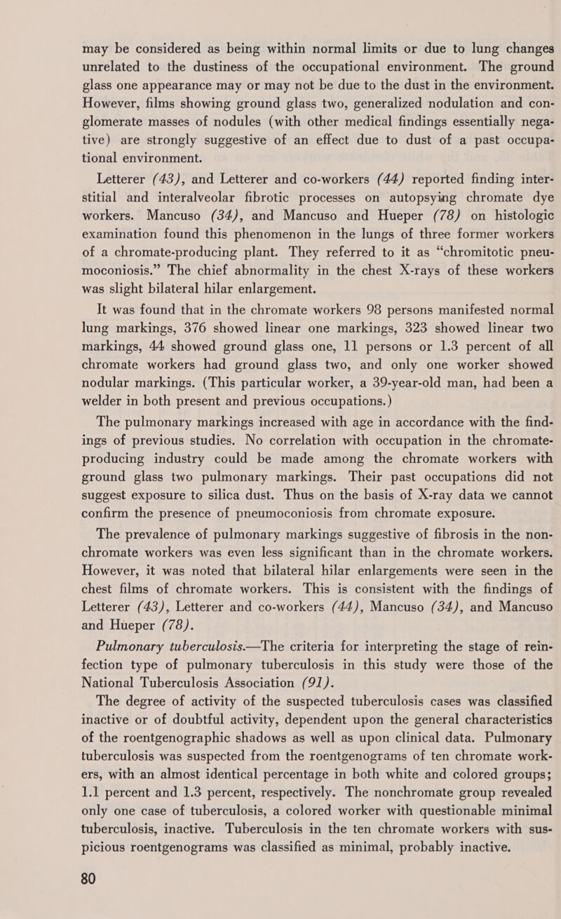 may be considered as being within normal limits or due to lung changes unrelated to the dustiness of the occupational environment. The ground glass one appearance may or may not be due to the dust in the environment. However, films showing ground glass two, generalized nodulation and con- glomerate masses of nodules (with other medical findings essentially nega- tive) are strongly suggestive of an effect due to dust of a past occupa- tional environment. Letterer (43), and Letterer and co-workers (44) reported finding inter- stitial and interalveolar fibrotic processes on autopsying chromate dye workers. Mancuso (34), and Mancuso and Hueper (78) on histologic examination found this phenomenon in the lungs of three former workers of a chromate-producing plant. They referred to it as “chromitotic pneu- moconiosis.” The chief abnormality in the chest X-rays of these workers was slight bilateral hilar enlargement. It was found that in the chromate workers 98 persons manifested normal lung markings, 376 showed linear one markings, 323 showed linear two markings, 44 showed ground glass one, 11 persons or 1.3 percent of all chromate workers had ground glass two, and only one worker showed nodular markings. (This particular worker, a 39-year-old man, had been a welder in both present and previous occupations. ) The pulmonary markings increased with age in accordance with the find- ings of previous studies. No correlation with occupation in the chromate- producing industry could be made among the chromate workers with ground glass two pulmonary markings. Their past occupations did not suggest exposure to silica dust. Thus on the basis of X-ray data we cannot confirm the presence of pneumoconiosis from chromate exposure. The prevalence of pulmonary markings suggestive of fibrosis in the non- chromate workers was even less significant than in the chromate workers. However, it was noted that bilateral hilar enlargements were seen in the chest films of chromate workers. This is consistent with the findings of Letterer (43), Letterer and co-workers (44), Mancuso (34), and Mancuso and Hueper (78). Pulmonary tuberculosis—The criteria for interpreting the stage of rein- fection type of pulmonary tuberculosis in this study were those of the National Tuberculosis Association (91). The degree of activity of the suspected tuberculosis cases was classified inactive or of doubtful activity, dependent upon the general characteristics of the roentgenographic shadows as well as upon clinical data. Pulmonary tuberculosis was suspected from the roentgenograms of ten chromate work- ers, with an almost identical percentage in both white and colored groups; 1.1 percent and 1.3 percent, respectively. The nonchromate group revealed only one case of tuberculosis, a colored worker with questionable minimal tuberculosis, inactive. Tuberculosis in the ten chromate workers with sus- picious roentgenograms was classified as minimal, probably inactive.