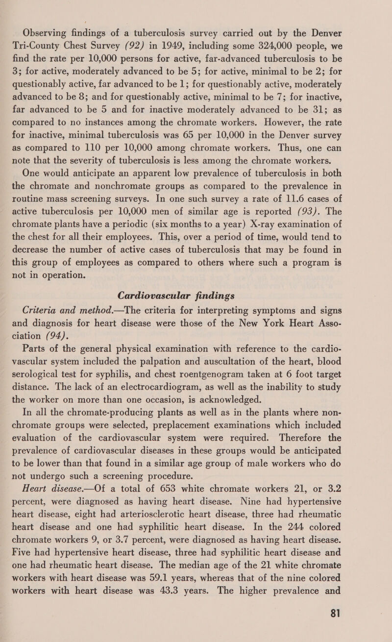 Observing findings of a tuberculosis survey carried out by the Denver Tri-County Chest Survey (92) in 1949, including some 324,000 people, we find the rate per 10,000 persons for active, far-advanced tuberculosis to be 3; for active, moderately advanced to be 5; for active, minimal to be 2; for questionably active, far advanced to be 1; for questionably active, moderately advanced to be 8; and for questionably active, minimal to be 7; for inactive, far advanced to be 5 and for inactive moderately advanced to be 31; as compared to no instances among the chromate workers. However, the rate for inactive, minimal tuberculosis was 65 per 10,000 in the Denver survey as compared to 110 per 10,000 among chromate workers. Thus, one can note that the severity of tuberculosis is less among the chromate workers. One would anticipate an apparent low prevalence of tuberculosis in both the chromate and nonchromate groups as compared to the prevalence in routine mass screening surveys. In one such survey a rate of 11.6 cases of active tuberculosis per 10,000 men of similar age is reported (93). The chromate plants have a periodic (six months to a year) X-ray examination of the chest for all their employees. This, over a period of time, would tend to _ decrease the number of active cases of tuberculosis that may be found in this group of employees as compared to others where such a program is not in operation. Cardiovascular findings Criteria and method.—The criteria for interpreting symptoms and signs and diagnosis for heart disease were those of the New York Heart Asso- ciation (94). Parts of the general physical examination with reference to the cardio- vascular system included the palpation and auscultation of the heart, blood serological test for syphilis, and chest roentgenogram taken at 6 foot target distance. The lack of an electrocardiogram, as well as the inability to study the worker on more than one occasion, is acknowledged. In all the chromate-producing plants as well as in the plants where non- chromate groups were selected, preplacement examinations which included evaluation of the cardiovascular system were required. Therefore the prevalence of cardiovascular diseases in these groups would be anticipated to be lower than that found in a similar age group of male workers who do not undergo such a screening procedure. Heart disease-——Of a total of 653 white chromate workers 21, or 3.2 percent, were diagnosed as having heart disease. Nine had hypertensive heart disease, eight had arteriosclerotic heart disease, three had rheumatic heart disease and one had syphilitic heart disease. In the 244 colored chromate workers 9, or 3.7 percent, were diagnosed as having heart disease. Five had hypertensive heart disease, three had syphilitic heart disease and one had rheumatic heart disease. The median age of the 21 white chromate workers with heart disease was 59.1 years, whereas that of the nine colored workers with heart disease was 43.3 years. The higher prevalence and 8]