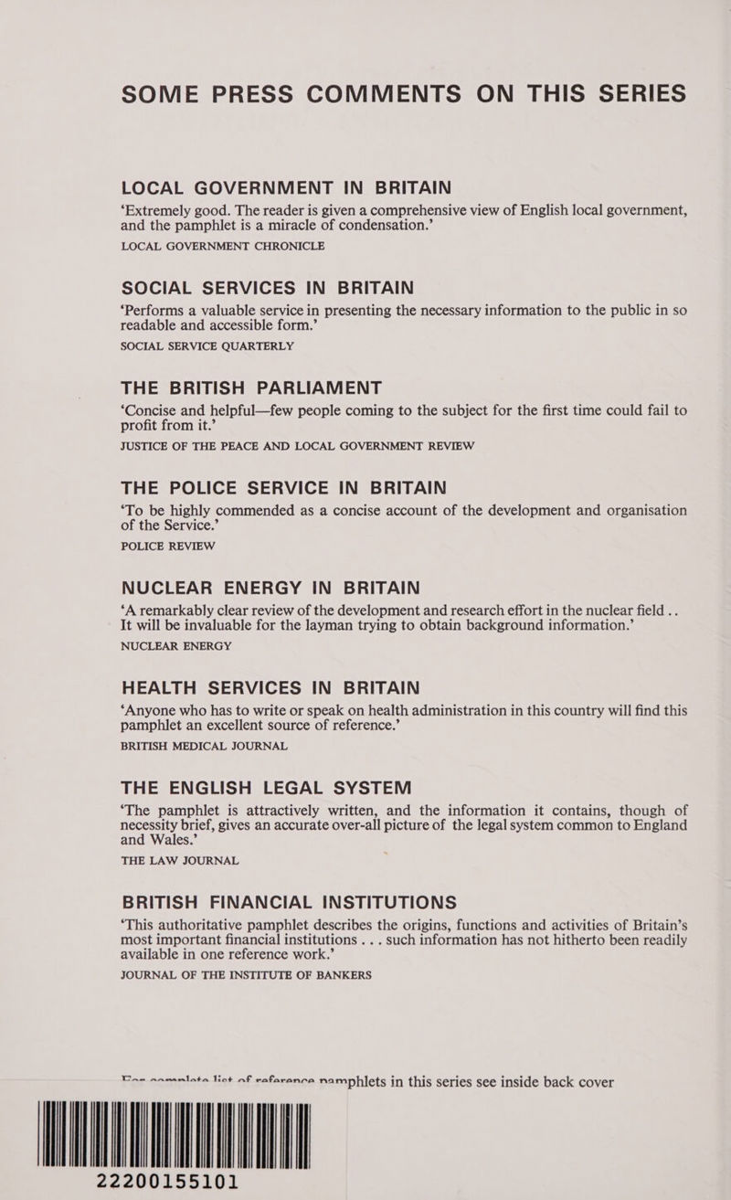 SOME PRESS COMMENTS ON THIS SERIES LOCAL GOVERNMENT IN BRITAIN ‘Extremely good. The reader is given a comprehensive view of English local government, and the pamphlet is a miracle of condensation.’ LOCAL GOVERNMENT CHRONICLE SOCIAL SERVICES IN BRITAIN ‘Performs a valuable service in presenting the necessary information to the public in so readable and accessible form.’ SOCIAL SERVICE QUARTERLY THE BRITISH PARLIAMENT ‘Concise and helpful—few people coming to the subject for the first time could fail to profit from it.’ JUSTICE OF THE PEACE AND LOCAL GOVERNMENT REVIEW THE POLICE SERVICE IN BRITAIN ‘To be highly commended as a concise account of the development and organisation of the Service.’ POLICE REVIEW NUCLEAR ENERGY IN BRITAIN ‘A remarkably clear review of the development and research effort in the nuclear field .. It will be invaluable for the layman trying to obtain background information.’ NUCLEAR ENERGY HEALTH SERVICES IN BRITAIN ‘Anyone who has to write or speak on health administration in this country will find this pamphlet an excellent source of reference.’ BRITISH MEDICAL JOURNAL THE ENGLISH LEGAL SYSTEM ‘The pamphlet is attractively written, and the information it contains, though of necessity brief, gives an accurate over-all picture of the legal system common to England and Wales.’ THE LAW JOURNAL BRITISH FINANCIAL INSTITUTIONS ‘This authoritative pamphlet describes the origins, functions and activities of Britain’s most important financial institutions . . . such information has not hitherto been readily available in one reference work.’ JOURNAL OF THE INSTITUTE OF BANKERS Tew anwamlata lint af rafaranca namphlets in this series see inside back cover IIMIM ANNI UA 22200155101