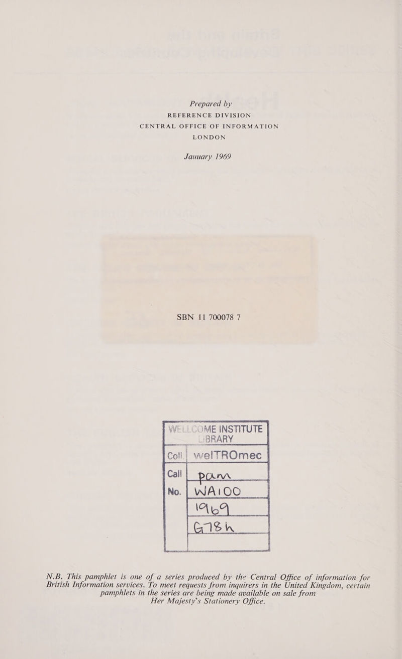 Prepared by REFERENCE DIVISION CENTRAL OFFICE OF INFORMATION LONDON Jauuary 1969 SBN 11 700078 7 ‘OME INSTITUTE _LIBRARY | welTROmec    N.B. This pamphlet is one of a series produced by the Central Office of information for British Information services. To meet requests from inquirers in the United Kingdom, certain pamphlets in the series are being made available on sale from Her Majesty’s Stationery Office.