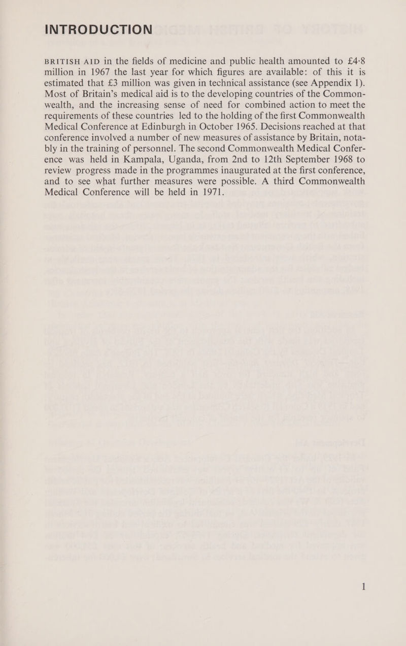 INTRODUCTION BRITISH AID in the fields of medicine and public health amounted to £4°8 million in 1967 the last year for which figures are available: of this it is estimated that £3 million was given in technical assistance (see Appendix 1). Most of Britain’s medical aid is to the developing countries of the Common- wealth, and the increasing sense of need for combined action to meet the requirements of these countries led to the holding of the first Commonwealth Medical Conference at Edinburgh in October 1965. Decisions reached at that conference involved a number of new measures of assistance by Britain, nota- bly in the training of personnel. The second Commonwealth Medical Confer- ence was held in Kampala, Uganda, from 2nd to 12th September 1968 to review progress made in the programmes inaugurated at the first conference, and to see what further measures were possible. A third Commonwealth Medical Conference will be held in 1971.