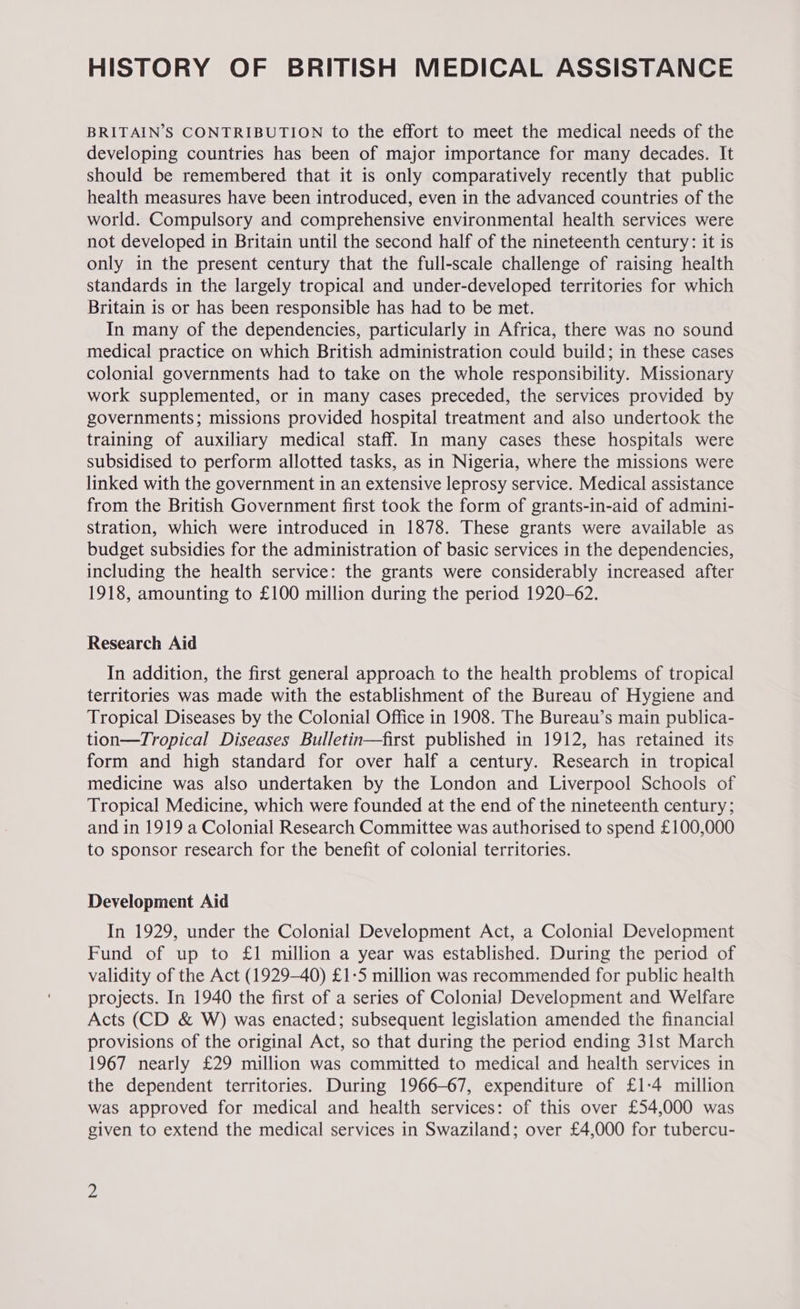 HISTORY OF BRITISH MEDICAL ASSISTANCE BRITAIN’S CONTRIBUTION to the effort to meet the medical needs of the developing countries has been of major importance for many decades. It should be remembered that it is only comparatively recently that public health measures have been introduced, even in the advanced countries of the world. Compulsory and comprehensive environmental health services were not developed in Britain until the second half of the nineteenth century: it is only in the present century that the full-scale challenge of raising health standards in the largely tropical and under-developed territories for which Britain is or has been responsible has had to be met. In many of the dependencies, particularly in Africa, there was no sound medical practice on which British administration could build; in these cases colonial governments had to take on the whole responsibility. Missionary work supplemented, or in many cases preceded, the services provided by governments; missions provided hospital treatment and also undertook the training of auxiliary medical staff. In many cases these hospitals were subsidised to perform allotted tasks, as in Nigeria, where the missions were linked with the government in an extensive leprosy service. Medical assistance from the British Government first took the form of grants-in-aid of admini- stration, which were introduced in 1878. These grants were available as budget subsidies for the administration of basic services in the dependencies, including the health service: the grants were considerably increased after 1918, amounting to £100 million during the period 1920-62. Research Aid In addition, the first general approach to the health problems of tropical territories was made with the establishment of the Bureau of Hygiene and Tropical Diseases by the Colonial Office in 1908. The Bureau’s main publica- tion—Tropical Diseases Bulletin—first published in 1912, has retained its form and high standard for over half a century. Research in tropical medicine was also undertaken by the London and Liverpool Schools of Tropical Medicine, which were founded at the end of the nineteenth century; and in 1919 a Colonial Research Committee was authorised to spend £100,000 to sponsor research for the benefit of colonial territories. Development Aid In 1929, under the Colonial Development Act, a Colonial Development Fund of up to £1 million a year was established. During the period of validity of the Act (1929-40) £1-5 million was recommended for public health projects. In 1940 the first of a series of Colonia) Development and Welfare Acts (CD &amp; W) was enacted; subsequent legislation amended the financial provisions of the original Act, so that during the period ending 31st March 1967 nearly £29 million was committed to medical and health services in the dependent territories. During 1966-67, expenditure of £1-4 million was approved for medical and health services: of this over £54,000 was given to extend the medical services in Swaziland; over £4,000 for tubercu-