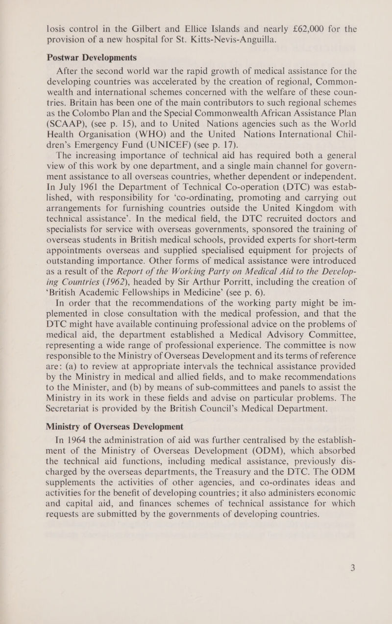 losis control in the Gilbert and Ellice Islands and nearly £62,000 for the provision of a new hospital for St. Kitts-Nevis-Anguilla. Postwar Developments After the second world war the rapid growth of medical assistance for the developing countries was accelerated by the creation of regional, Common- wealth and international schemes concerned with the welfare of these coun- tries. Britain has been one of the main contributors to such regional schemes as the Colombo Plan and the Special Commonwealth African Assistance Plan (SCAAP), (see p. 15), and to United Nations agencies such as the World Health Organisation (WHO) and the United Nations International Chil- dren’s Emergency Fund (UNICEF) (see p. 17). The increasing importance of technical aid has required both a general view of this work by one department, and a single main channel for govern- ment assistance to all overseas countries, whether dependent or independent. In July 1961 the Department of Technical Co-operation (DTC) was estab- lished, with responsibility for ‘co-ordinating, promoting and carrying out arrangements for furnishing countries outside the United Kingdom with technical assistance’. In the medical field, the DTC recruited doctors and specialists for service with overseas governments, sponsored the training of overseas students in British medical schools, provided experts for short-term appointments overseas and supplied specialised equipment for projects of outstanding importance. Other forms of medical assistance were introduced as a result of the Report of the Working Party on Medical Aid to the Develop- ing Countries (1962), headed by Sir Arthur Porritt, including the creation of ‘British Academic Fellowships in Medicine’ (see p. 6). In order that the recommendations of the working party might be im- plemented in close consultation with the medical profession, and that the DTC might have available continuing professional advice on the problems of medical aid, the department established a Medical Advisory Committee, representing a wide range of professional experience. The committee is now responsible to the Ministry of Overseas Development and its terms of reference are: (a) to review at appropriate intervals the technical assistance provided by the Ministry in medical and allied fields, and to make recommendations to the Minister, and (b) by means of sub-committees and panels to assist the Ministry in its work in these fields and advise on particular problems. The Secretariat is provided by the British Council’s Medical Department. Ministry of Overseas Development In 1964 the administration of aid was further centralised by the establish- ment of the Ministry of Overseas Development (ODM), which absorbed the technical aid functions, including medical assistance, previously dis- charged by the overseas departments, the Treasury and the DTC. The ODM supplements the activities of other agencies, and co-ordinates ideas and activities for the benefit of developing countries; it also administers economic and capital aid, and finances schemes of technical assistance for which requests are submitted by the governments of developing countries.