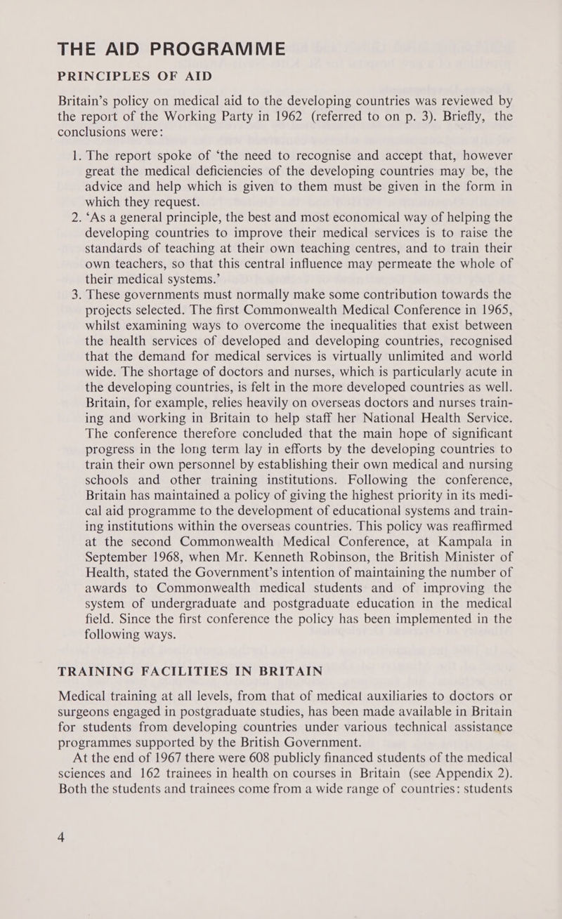 THE AID PROGRAMME PRINCIPLES OF AID Britain’s policy on medical aid to the developing countries was reviewed by the report of the Working Party in 1962 (referred to on p. 3). Briefly, the conclusions were: 1. The report spoke of ‘the need to recognise and accept that, however great the medical deficiencies of the developing countries may be, the advice and help which is given to them must be given in the form in which they request. 2. ‘As a general principle, the best and most economical way of helping the developing countries to improve their medical services is to raise the standards of teaching at their own teaching centres, and to train their own teachers, so that this central influence may permeate the whole of their medical systems.’ 3. These governments must normally make some contribution towards the projects selected. The first Commonwealth Medical Conference in 1965, whilst examining ways to overcome the inequalities that exist between the health services of developed and developing countries, recognised that the demand for medical services is virtually unlimited and world wide. The shortage of doctors and nurses, which is particularly acute in the developing countries, is felt in the more developed countries as well. Britain, for example, relies heavily on overseas doctors and nurses train- ing and working in Britain to help staff her National Health Service. The conference therefore concluded that the main hope of significant progress in the long term lay in efforts by the developing countries to train their own personnel by establishing their own medical and nursing schools and other training institutions. Following the conference, Britain has maintained a policy of giving the highest priority in its medi- cal aid programme to the development of educational systems and train- ing institutions within the overseas countries. This policy was reaffirmed at the second Commonwealth Medical Conference, at Kampala in September 1968, when Mr. Kenneth Robinson, the British Minister of Health, stated the Government’s intention of maintaining the number of awards to Commonwealth medical students and of improving the system of undergraduate and postgraduate education in the medical field. Since the first conference the policy has been implemented in the following ways. TRAINING FACILITIES IN BRITAIN Medical training at all levels, from that of medical auxiliaries to doctors or surgeons engaged in postgraduate studies, has been made available in Britain for students from developing countries under various technical assistance programmes supported by the British Government. At the end of 1967 there were 608 publicly financed students of the medical sciences and 162 trainees in health on courses in Britain (see Appendix 2). Both the students and trainees come from a wide range of countries: students