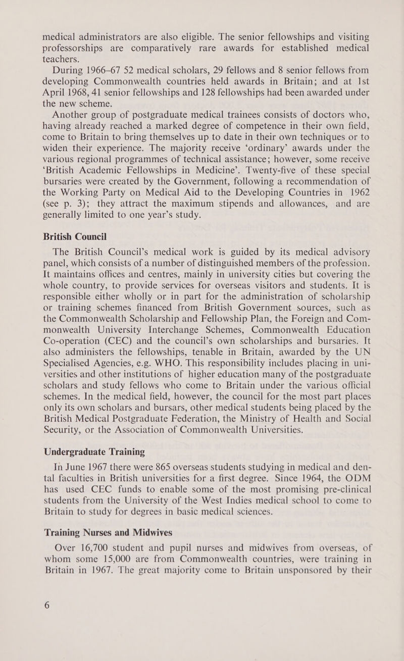 medical administrators are also eligible. The senior fellowships and visiting professorships are comparatively rare awards for established medical teachers. During 1966-67 52 medical scholars, 29 fellows and 8 senior fellows from developing Commonwealth countries held awards in Britain; and at Ist April 1968, 41 senior fellowships and 128 fellowships had been awarded under the new scheme. Another group of postgraduate medical trainees consists of doctors who, having already reached a marked degree of competence in their own field, come to Britain to bring themselves up to date in their own techniques or to widen their experience. The majority receive ‘ordinary’ awards under the various regional programmes of technical assistance; however, some receive ‘British Academic Fellowships in Medicine’. Twenty-five of these special bursaries were created by the Government, following a recommendation of the Working Party on Medical Aid to the Developing Countries in 1962 (see p. 3); they attract the maximum stipends and allowances, and are generally limited to one year’s study. British Council The British Council’s medical work is guided by its medical advisory panel, which consists of a number of distinguished members of the profession. It maintains offices and centres, mainly in university cities but covering the whole country, to provide services for overseas visitors and students. It is responsible either wholly or in part for the administration of scholarship or training schemes financed from British Government sources, such as the Commonwealth Scholarship and Fellowship Plan, the Foreign and Com- monwealth University Interchange Schemes, Commonwealth Education Co-operation (CEC) and the council’s own scholarships and bursaries. It also administers the fellowships, tenable in Britain, awarded by the UN Specialised Agencies, e.g. WHO. This responsibility includes placing in uni- versities and other institutions of higher education many of the postgraduate scholars and study fellows who come to Britain under the various official schemes. In the medical field, however, the council for the most part places only its own scholars and bursars, other medical students being placed by the British Medical Postgraduate Federation, the Ministry of Health and Social Security, or the Association of Commonwealth Universities. Undergraduate Training In June 1967 there were 865 overseas students studying in medical and den- tal faculties in British universities for a first degree. Since 1964, the ODM has used CEC funds to enable some of the most promising pre-clinical students from the University of the West Indies medical school to come to Britain to study for degrees in basic medical sciences, Training Nurses and Midwives Over 16,700 student and pupil nurses and midwives from overseas, of whom some 15,000 are from Commonwealth countries, were training in Britain in 1967. The great majority come to Britain unsponsored by their