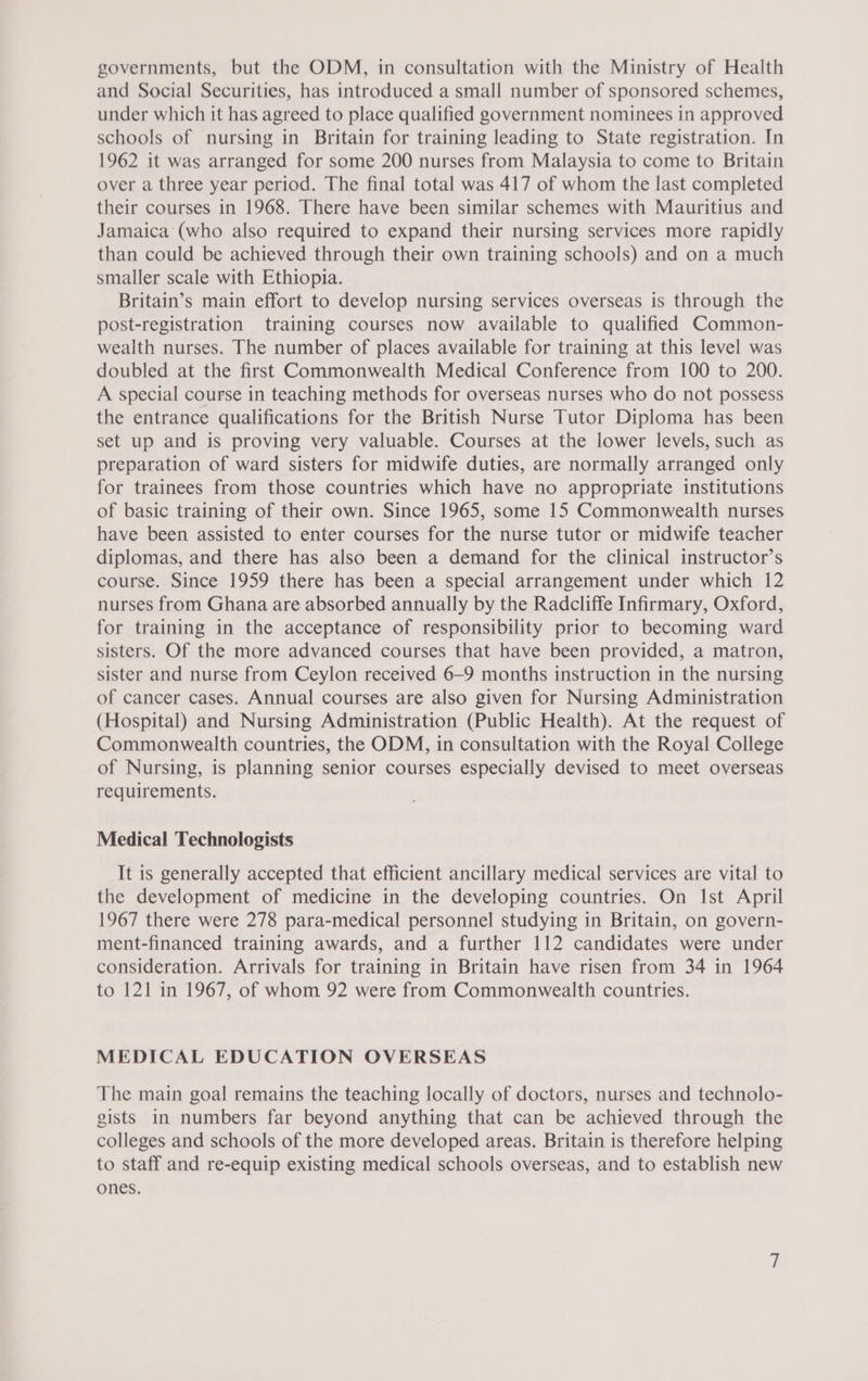 governments, but the ODM, in consultation with the Ministry of Health and Social Securities, has introduced a small number of sponsored schemes, under which it has agreed to place qualified government nominees in approved schools of nursing in Britain for training leading to State registration. In 1962 it was arranged for some 200 nurses from Malaysia to come to Britain over a three year period. The final total was 417 of whom the last completed their courses in 1968. There have been similar schemes with Mauritius and Jamaica’ (who also required to expand their nursing services more rapidly than could be achieved through their own training schools) and on a much smaller scale with Ethiopia. Britain’s main effort to develop nursing services overseas is through the post-registration training courses now available to qualified Common- wealth nurses. The number of places available for training at this level was doubled at the first Commonwealth Medical Conference from 100 to 200. A special course in teaching methods for overseas nurses who do not possess the entrance qualifications for the British Nurse Tutor Diploma has been set up and is proving very valuable. Courses at the lower levels, such as preparation of ward sisters for midwife duties, are normally arranged only for trainees from those countries which have no appropriate institutions of basic training of their own. Since 1965, some 15 Commonwealth nurses have been assisted to enter courses for the nurse tutor or midwife teacher diplomas, and there has also been a demand for the clinical instructor’s course. Since 1959 there has been a special arrangement under which 12 nurses from Ghana are absorbed annually by the Radcliffe Infirmary, Oxford, for training in the acceptance of responsibility prior to becoming ward sisters. Of the more advanced courses that have been provided, a matron, sister and nurse from Ceylon received 6-9 months instruction in the nursing of cancer cases. Annual courses are also given for Nursing Administration (Hospital) and Nursing Administration (Public Health). At the request of Commonwealth countries, the ODM, in consultation with the Royal College of Nursing, is planning senior courses especially devised to meet overseas requirements. Medical Technologists It is generally accepted that efficient ancillary medical services are vital to the development of medicine in the developing countries. On Ist April 1967 there were 278 para-medical personnel studying in Britain, on govern- ment-financed training awards, and a further 112 candidates were under consideration. Arrivals for training in Britain have risen from 34 in 1964 to 121 in 1967, of whom 92 were from Commonwealth countries. MEDICAL EDUCATION OVERSEAS The main goal remains the teaching locally of doctors, nurses and technolo- gists in numbers far beyond anything that can be achieved through the colleges and schools of the more developed areas. Britain is therefore helping to staff and re-equip existing medical schools overseas, and to establish new ones.