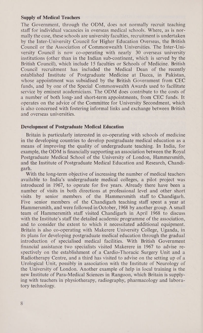 Supply of Medical Teachers The Government, through the ODM, does not normally recruit teaching staff for individual vacancies in overseas medical schools. Where, as is nor- mally the case, these schools are university faculties, recruitment is undertaken by the Inter-University Council for Higher Education Overseas, the British Council or the Association of Commonwealth Universities. The Inter-Uni- versity Council is now co-operating with nearly 30 overseas university institutions (other than in the Indian sub-continent, which is served by the British Council), which include 15 faculties or Schools of Medicine. British Council recruitment has included the Medical Dean of the recently established Institute of Postgraduate Medicine at Dacca, in Pakistan, whose appointment was subsidised by the British Government from CEC funds, and by one of the Special Commonwealth Awards used to facilitate service by eminent academicians. The ODM does contribute to the costs of a number of both long- and short-term appointments, from CEC funds. It operates on the advice of the Committee for University Secondment, which is also concerned with fostering informal links and exchange between British and overseas universities. Development of Postgraduate Medical Education Britain is particularly interested in co-operating with schools of medicine in the developing countries to develop postgraduate medical education as a means of improving the quality of undergraduate teaching. In India, for example, the ODM is financially supporting an association between the Royal Postgraduate Medical School of the University of London, Hammersmith, and the Institute of Postgraduate Medical Education and Research, Chandi- garh. With the long-term objective of increasing the number of medical teachers available to India’s undergraduate medical colleges, a pilot project was introduced in 1967, to operate for five years. Already there have been a number of visits in both directions at professional level and other short visits by senior members of the Hammersmith staff to Chandigarh. Five senior members of the Chandigarh teaching staff spent a year at Hammersmith, and were followed in October, 1968 by another group. A small team of Hammersmith staff visited Chandigarh in April 1968 to discuss with the Institute’s staff the detailed academic programme of the association, and to consider the extent to which it necessitated additional equipment. Britain 1s also co-operating with Makerere University College, Uganda, in its plans for developing postgraduate medical education through the gradual introduction of specialised medical facilities. With British Government financial assistance two specialists visited Makerere in 1967 to advise re- spectively on the establishment of a Cardio-Thoracic Surgery Unit and a Radiotherapy Centre, and a third has visited to advise on the setting up of a Urological Unit, possibly in association with the Institute of Neurology of the University of London. Another example of help in local training is the new Institute of Para-Medical Sciences in Rangoon, which Britain is supply- ing with teachers in physiotherapy, radiography, pharmacology and labora- tory technology.