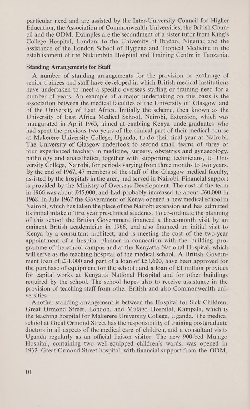 particular need and are assisted by the Inter-University Council for Higher Education, the Association of Commonwealth Universities, the British Coun- cil and the ODM. Examples are the secondment of a sister tutor from King’s College Hospital, London, to the University of Ibadan, Nigeria; and the assistance of the London School of Hygiene and Tropical Medicine in the establishment of the Nukumbita Hospital and Training Centre in Tanzania. Standing Arrangements for Staff A number of standing arrangements for the provision or exchange of senior trainees and staff have developed in which British medical institutions have undertaken to meet a specific overseas staffing or training need for a number of years. An example of a major undertaking on this basis is the association between the medical faculties of the University of Glasgow and of the University of East Africa. Initially the scheme, then known as the University of East Africa Medical School, Nairobi, Extension, which was inaugurated in April 1965, aimed at enabling Kenya undergraduates who had spent the previous two years of the clinical part of their medical course at Makerere University College, Uganda, to do their final year at Nairobi. The University of Glasgow undertook to second small teams of three or four experienced teachers in medicine, surgery, obstetrics and gynaecology, pathology and anaesthetics, together with supporting technicians, to Uni- versity College, Nairobi, for periods varying from three months to two years. By the end of 1967, 47 members of the staff of the Glasgow medical faculty, assisted by the hospitals in the area, had served in Nairobi. Financial support is provided by the Ministry of Overseas Development. The cost of the team in 1966 was about £45,000, and had probably increased to about £60,000 in 1968. In July 1967 the Government of Kenya opened a new medical school in Nairobi, which has taken the place of the Nairobi extension and has admitted its initial intake of first year pre-clinical students. To co-ordinate the planning of this school the British Government financed a three-month visit by an eminent British academician in 1966, and also financed an initial visit to Kenya by a consultant architect, and is meeting the cost of the two-year appointment of a hospital planner in connection with the building pro- gramme of the school campus and at the Kenyatta National Hospital, which will serve as the teaching hospital of the medical school. A British Govern- ment loan of £31,000 and part of a loan of £51,600, have been approved for the purchase of equipment for the school: and a loan of £1 million provides for capital works at Kenyatta National Hospital and for other buildings required by the school. The school hopes also to receive assistance in the provision of teaching staff from other British and also Commonwealth uni- versities. Another standing arrangement is between the Hospital for Sick Children, Great Ormond Street, London, and Mulago Hospital, Kampala, which is the teaching hospital for Makerere University College, Uganda. The medical school at Great Ormond Street has the responsibility of training postgraduate doctors in all aspects of the medical care of children, and a consultant visits Uganda regularly as an official liaison visitor. The new 900-bed Mulago Hospital, containing two well-equipped children’s wards, was opened in 1962. Great Ormond Street hospital, with financial support from the ODM,