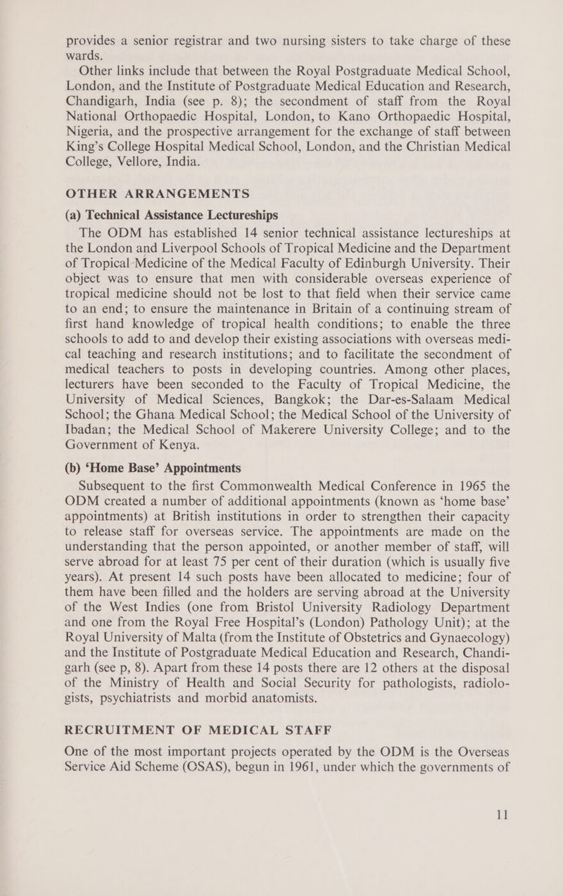 provides a senior registrar and two nursing sisters to take charge of these wards. Other links include that between the Royal Postgraduate Medical School, London, and the Institute of Postgraduate Medical Education and Research, Chandigarh, India (see p. 8); the secondment of staff from the Royal National Orthopaedic Hospital, London, to Kano Orthopaedic Hospital, Nigeria, and the prospective arrangement for the exchange of staff between King’s College Hospital Medical School, London, and the Christian Medical College, Vellore, India. OTHER ARRANGEMENTS (a) Technical Assistance Lectureships The ODM has established 14 senior technical assistance lectureships at the London and Liverpool Schools of Tropical Medicine and the Department of Tropical Medicine of the Medical Faculty of Edinburgh University. Their object was to ensure that men with considerable overseas experience of tropical medicine should not be lost to that field when their service came to an end; to ensure the maintenance in Britain of a continuing stream of first hand knowledge of tropical health conditions; to enable the three schools to add to and develop their existing associations with overseas medi- cal teaching and research institutions; and to facilitate the secondment of medical teachers to posts in developing countries. Among other places, lecturers have been seconded to the Faculty of Tropical Medicine, the University of Medical Sciences, Bangkok; the Dar-es-Salaam Medical School; the Ghana Medical School; the Medical School of the University of Ibadan; the Medical School of Makerere University College; and to the Government of Kenya. (b) ‘Home Base’ Appointments Subsequent to the first Commonwealth Medical Conference in 1965 the ODM created a number of additional appointments (known as ‘home base’ appointments) at British institutions in order to strengthen their capacity to release staff for overseas service. The appointments are made on the understanding that the person appointed, or another member of staff, will serve abroad for at least 75 per cent of their duration (which is usually five years). At present 14 such posts have been allocated to medicine; four of them have been filled and the holders are serving abroad at the University of the West Indies (one from Bristol University Radiology Department and one from the Royal Free Hospital’s (London) Pathology Unit); at the Royal University of Malta (from the Institute of Obstetrics and Gynaecology) and the Institute of Postgraduate Medical Education and Research, Chandi- garh (see p, 8). Apart from these 14 posts there are 12 others at the disposal of the Ministry of Health and Social Security for pathologists, radiolo- gists, psychiatrists and morbid anatomists. RECRUITMENT OF MEDICAL STAFF One of the most important projects operated by the ODM is the Overseas Service Aid Scheme (CSAS), begun in 1961, under which the governments of 1]