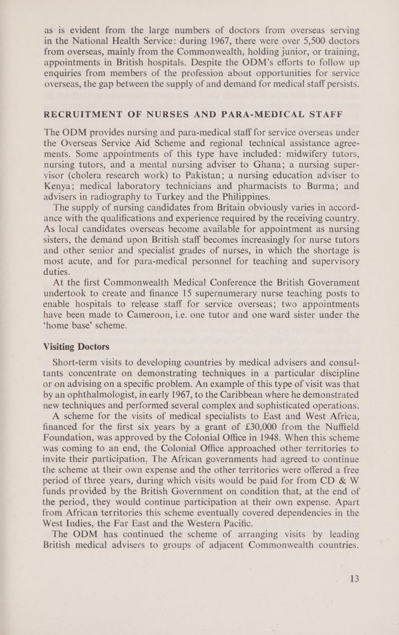 as is evident from the large numbers of doctors from overseas serving in the National Health Service: during 1967, there were over 5,500 doctors from overseas, mainly from the Commonwealth, holding junior, or training, appointments in British hospitals. Despite the ODM’s efforts to follow up enquiries from members of the profession about opportunities for service overseas, the gap between the supply of and demand for medical staff persists. RECRUITMENT OF NURSES AND PARA-MEDICAL STAFF The ODM provides nursing and para-medical staff for service overseas under the Overseas Service Aid Scheme and regional technical assistance agree- ments. Some appointments of this type have included: midwifery tutors, nursing tutors, and a mental nursing adviser to Ghana; a nursing super- visor (cholera research work) to Pakistan; a nursing education adviser to Kenya; medical laboratory technicians and pharmacists to Burma; and advisers in radiography to Turkey and the Philippines. The supply of nursing candidates from Britain obviously varies in accord- ance with the qualifications and experience required by the receiving country. As local candidates overseas become available for appointment as nursing sisters, the demand upon British staff becomes increasingly for nurse tutors and other senior and specialist grades of nurses, in which the shortage is most acute, and for para-medical personnel for teaching and supervisory duties. At the first Commonwealth Medical Conference the British Government undertook to create and finance 15 supernumerary nurse teaching posts to enable hospitals to release staff for service overseas; two appointments have been made to Cameroon, i.e. one tutor and one ward sister under the ‘home base’ scheme. Visiting Doctors Short-term visits to developing countries by medical advisers and consul- tants concentrate on demonstrating techniques in a particular discipline or on advising on a specific problem. An example of this type of visit was that by an ophthalmologist, in early 1967, to the Caribbean where he demonstrated new techniques and performed several complex and sophisticated operations. A scheme for the visits of medical specialists to East and West Africa, financed for the first six years by a grant of £30,000 from the Nuffield Foundation, was approved by the Colonial Office in 1948. When this scheme was coming to an end, the Colonial Office approached other territories to invite their participation. The African governments had agreed to continue the scheme at their own expense and the other territories were offered a free period of three years, during which visits would be paid for from CD &amp; W funds provided by the British Government on condition that, at the end of the period, they would continue participation at their own expense. Apart from African territories this scheme eventually covered dependencies in the West Indies, the Far East and the Western Pacific. The ODM has continued the scheme of arranging visits by leading British medical advisers to groups of adjacent Commonwealth countries.