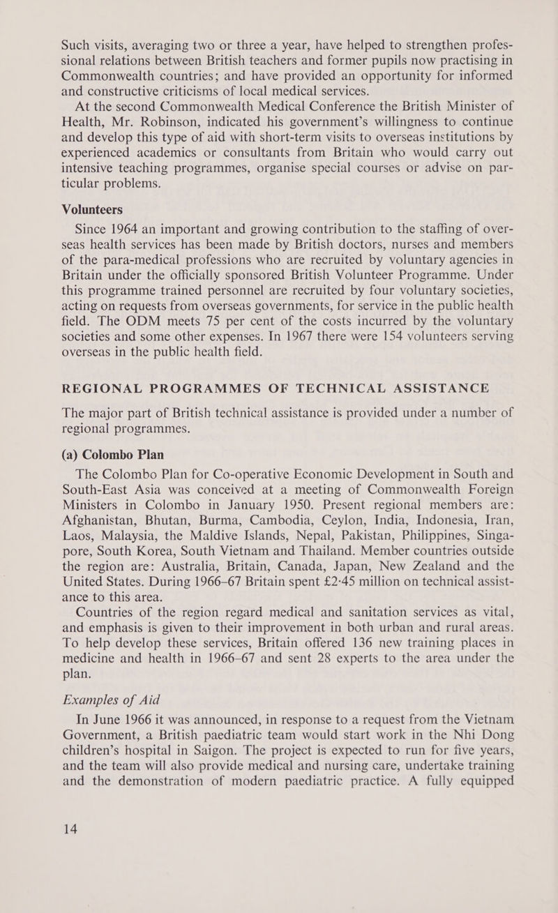 Such visits, averaging two or three a year, have helped to strengthen profes- sional relations between British teachers and former pupils now practising in Commonwealth countries; and have provided an opportunity for informed and constructive criticisms of local medical services. At the second Commonwealth Medical Conference the British Minister of Health, Mr. Robinson, indicated his government’s willingness to continue and develop this type of aid with short-term visits to overseas institutions by experienced academics or consultants from Britain who would carry out intensive teaching programmes, organise special courses or advise on par- ticular problems. Volunteers Since 1964 an important and growing contribution to the staffing of over- seas health services has been made by British doctors, nurses and members of the para-medical professions who are recruited by voluntary agencies in Britain under the officially sponsored British Volunteer Programme. Under this programme trained personnel are recruited by four voluntary societies, acting on requests from overseas governments, for service in the public health field. The ODM meets 75 per cent of the costs incurred by the voluntary societies and some other expenses. In 1967 there were 154 volunteers serving overseas in the public health field. REGIONAL PROGRAMMES OF TECHNICAL ASSISTANCE The major part of British technical assistance is provided under a number of regional programmes. (a) Colombo Plan The Colombo Plan for Co-operative Economic Development in South and South-East Asia was conceived at a meeting of Commonwealth Foreign Ministers in Colombo in January 1950. Present regional members are: Afghanistan, Bhutan, Burma, Cambodia, Ceylon, India, Indonesia, Iran, Laos, Malaysia, the Maldive Islands, Nepal, Pakistan, Philippines, Singa- pore, South Korea, South Vietnam and Thailand. Member countries outside the region are: Australia, Britain, Canada, Japan, New Zealand and the United States. During 1966-67 Britain spent £2-45 million on technical assist- ance to this area. Countries of the region regard medical and sanitation services as vital, and emphasis is given to their improvement in both urban and rural areas. To help develop these services, Britain offered 136 new training places in medicine and health in 1966-67 and sent 28 experts to the area under the plan. Examples of Aid In June 1966 it was announced, in response to a request from the Vietnam Government, a British paediatric team would start work in the Nhi Dong children’s hospital in Saigon. The project is expected to run for five years, and the team will also provide medical and nursing care, undertake training and the demonstration of modern paediatric practice. A fully equipped