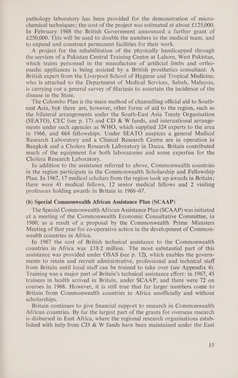 pathology laboratory has been provided for the demonstration of micro- chemical techniques; the cost of the project was estimated at about £125,000. In February 1968 the British Government announced a further grant of £250,000. This will be used to double the numbers in the medical team, and to expand and construct permanent facilities for their work. A project for the rehabilitation of the physically handicapped through the services of a Pakistan Central Training Centre at Lahore, West Pakistan, which trains personnel in the manufacture of artificial limbs and ortho- paedic appliances is being assisted by a British prosthetics consultant. A British expert from the Liverpool School of Hygiene and Tropical Medicine, who is attached to the Department of Medical Services, Sabah, Malaysia, is carrying out a general survey of filariasis to ascertain the incidence of the disease in the State. The Colombo Plan is the main method of channelling official aid to South- east Asia, but’ there are, however, other forms of aid to the region, such as the bilateral arrangements under the South-East Asia Treaty Organisation (SEATO), CEC (see p. 17) and CD &amp; W funds, and international arrange- ments under such agencies as WHO, which supplied 324 experts to the area in 1966, and 664 fellowships. Under SEATO auspices a general Medical Research Laboratory and a Clinical Research Centre are in operation in Bangkok and a Cholera Research Laboratory in Dacca. Britain contributed much of the equipment for both laboratories and some expertise for the Cholera Research Laboratory. In addition to the assistance referred to above, Commonwealth countries in the region participate in the Commonwealth Scholarship and Fellowship Plan. In 1967, 17 medical scholars from the region took up awards in Britain; there were 41 medical fellows, 12 senior medical fellows and 2 visiting professors holding awards in Britain in 1966-67. (b) Special Commonwealth African Assistance Plan (SCAAP) The Special Commonwealth African Assistance Plan (SCAAP) was initiated at a meeting of the Commonwealth Economic Consultative Committee, in 1960, as a result of a proposal by the Commonwealth Prime Ministers Meeting of that year for co-operative action in the development of Common- wealth countries in Africa. In 1967 the cost of British technical assistance to the Commonwealth countries in Africa was £18-2 million. The most substantial part of this assistance was provided under OSAS (see p. 12), which enables the govern- ments to retain and recruit administrative, professional and technical staff from Britain until local staff can be trained to take over (see Appendix 4). Training was a major part of Britain’s technical assistance effort: in 1967, 45 trainees in health arrived in Britain, under SCAAP, and there were 72 on courses in 1968. However, it is still true that far larger numbers come to Britain from Commonwealth countries in Africa unofficially and without scholarships. Britain continues to give financial support to research in Commonwealth African countries. By far the largest part of the grants for overseas research is disbursed in East Africa, where the regional research organisations estab- lished with help from CD &amp; W funds have been maintained under the East