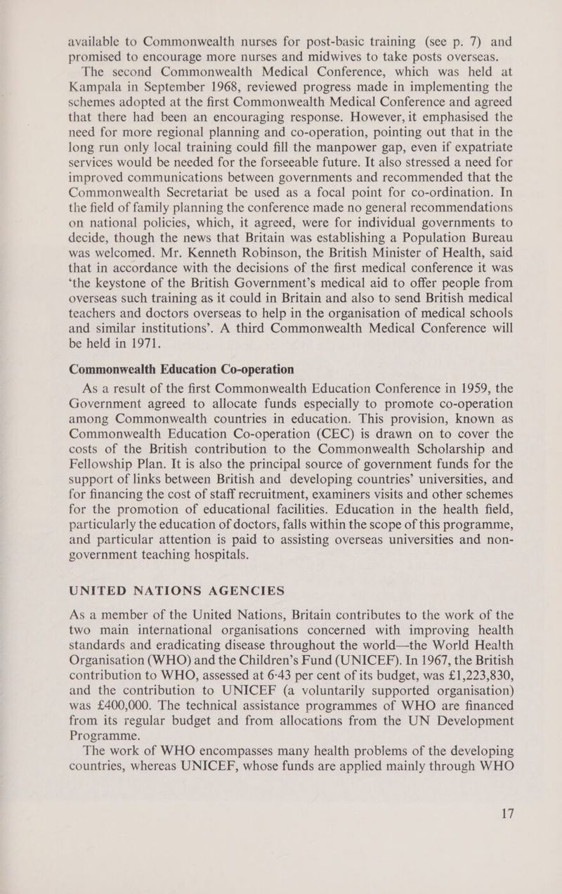 available to Commonwealth nurses for post-basic training (see p. 7) and promised to encourage more nurses and midwives to take posts overseas. The second Commonwealth Medical Conference, which was held at Kampala in September 1968, reviewed progress made in implementing the schemes adopted at the first Commonwealth Medical Conference and agreed that there had been an encouraging response. However, it emphasised the need for more regional planning and co-operation, pointing out that in the long run only local training could fill the manpower gap, even if expatriate services would be needed for the forseeable future. It also stressed a need for improved communications between governments and recommended that the Commonwealth Secretariat be used as a focal point for co-ordination. In the field of family planning the conference made no general recommendations on national policies, which, it agreed, were for individual governments to decide, though the news that Britain was establishing a Population Bureau was welcomed. Mr. Kenneth Robinson, the British Minister of Health, said that in accordance with the decisions of the first medical conference it was ‘the keystone of the British Government’s medical aid to offer people from overseas such training as it could in Britain and also to send British medical teachers and doctors overseas to help in the organisation of medical schools and similar institutions’. A third Commonwealth Medical Conference will be held in 1971. Commonwealth Education Co-operation As a result of the first Commonwealth Education Conference in 1959, the Government agreed to allocate funds especially to promote co-operation among Commonwealth countries in education. This provision, known as Commonwealth Education Co-operation (CEC) is drawn on to cover the costs of the British contribution to the Commonwealth Scholarship and Fellowship Plan. It is also the principal source of government funds for the support of links between British and developing countries’ universities, and for financing the cost of staff recruitment, examiners visits and other schemes for the promotion of educational facilities. Education in the health field, particularly the education of doctors, falls within the scope of this programme, and particular attention is paid to assisting overseas universities and non- government teaching hospitals. UNITED NATIONS AGENCIES As a member of the United Nations, Britain contributes to the work of the two main international organisations concerned with improving health standards and eradicating disease throughout the world—the World Health Organisation (WHO) and the Children’s Fund (UNICEF). In 1967, the British contribution to WHO, assessed at 6-43 per cent of its budget, was £1,223,830, and the contribution to UNICEF (a voluntarily supported organisation) was £400,000. The technical assistance programmes of WHO are financed from its regular budget and from allocations from the UN Development Programme. The work of WHO encompasses many health problems of the developing countries, whereas UNICEF, whose funds are applied mainly through WHO A]
