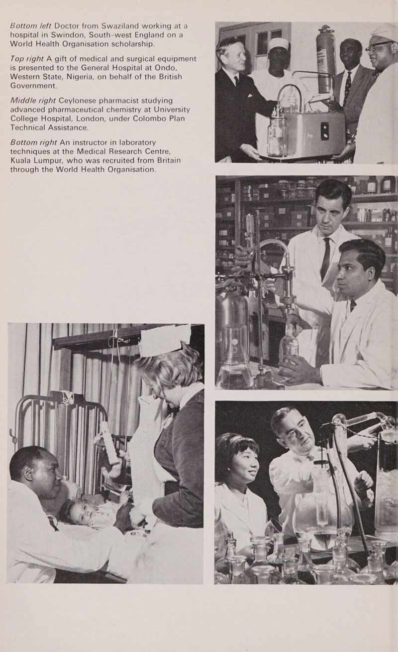 Bottom /eft Doctor from Swaziland working at a hospital in Swindon, South-west England on a World Health Organisation scholarship. Top right A gift of medical and surgical equipment is presented to the General Hospital at Ondo, Western State, Nigeria, on behalf of the British Government. Middle right Ceylonese pharmacist studying advanced pharmaceutical chemistry at University College Hospital, London, under Colombo Plan Technical Assistance. Bottom right An instructor in laboratory techniques at the Medical Research Centre, Kuala Lumpur, who was recruited from Britain through the World Health Organisation.               