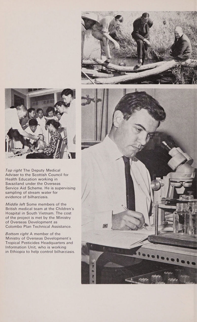  Top right The Deputy Medical Adviser to the Scottish Council for Health Education working in Swaziland under the Overseas Service Aid Scheme. He is supervising sampling of stream water for evidence of bilharziasis. Middle left Some members of the British medical team at the Children’s Hospital in South Vietnam. The cost of the project is met by the Ministry of Overseas Development as Colombo Plan Technical Assistance. Bottom right A member of the Ministry of Overseas Development's Tropical Pesticides Headquarters and Information Unit, who is working in Ethiopia to help control bilharziasis.