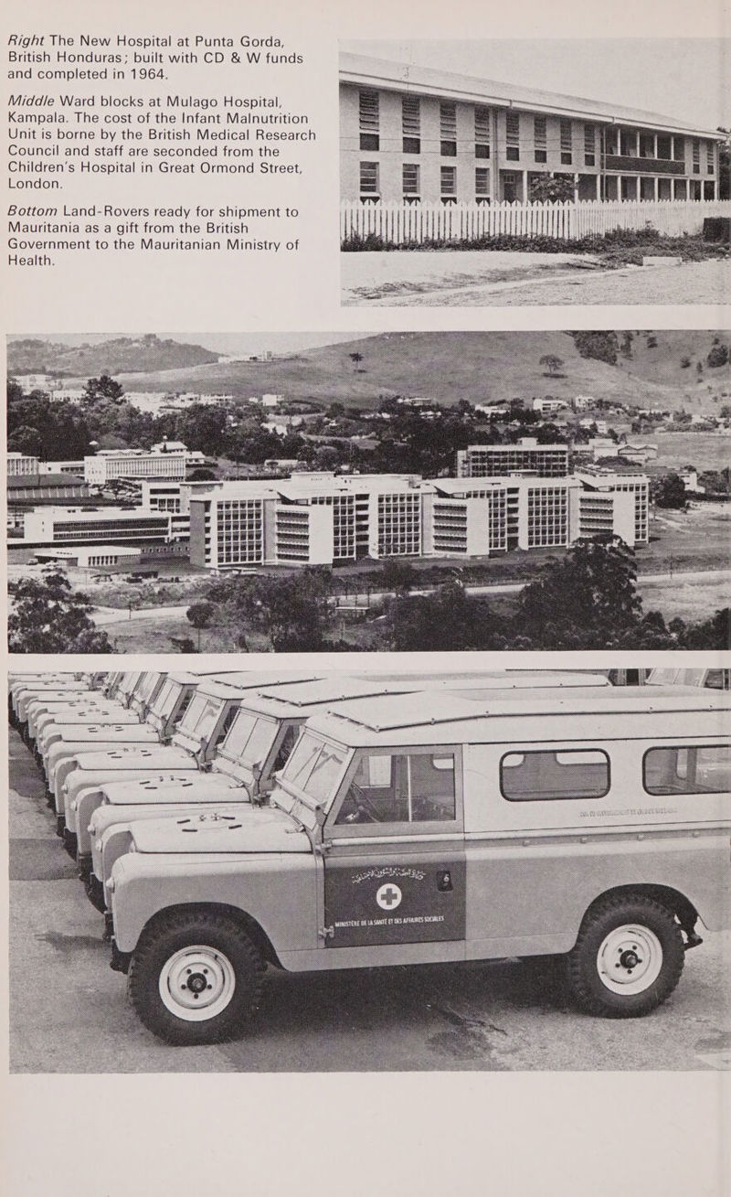 Right The New Hospital at Punta Gorda, British Honduras; built with CD &amp; W funds and completed in 1964. Middle Ward blocks at Mulago Hospital, Kampala. The cost of the Infant Malnutrition Unit is borne by the British Medical Research Council and staff are seconded from the Children’s Hospital in Great Ormond Street, London. Bottom Land-Rovers ready for shipment to Mauritania as a gift from the British Government to the Mauritanian Ministry of Health.  