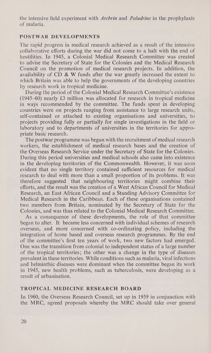 the intensive field experiment with Atebrin and Paludrine in the prophylaxis of malaria. POSTWAR DEVELOPMENTS The rapid progress in medical research achieved as a result of the intensive collaborative efforts during the war did not come to a halt with the end of hostilities. In 1945, a Colonial Medical Research Committee was created to advise the Secretary of State for the Colonies and the Medical Research Council on the promotion of medical research projects. In addition, the availability of CD &amp; W funds after the war greatly increased the extent to which Britain was able to help the governments of the developing countries by research work in tropical medicine. During the period of the Colonial Medical Research Committee’s existence (1945-60) nearly £3 million was allocated for research in tropical medicine in ways recommended by the committee. The funds spent in developing countries were on projects ranging from assistance to large research units, self-contained or attached to existing organisations and universities, to projects providing fully or partially for single investigations in the field or laboratory and to departments of universities in the territories for appro- priate basic research. The postwar programme was begun with the recruitment of medical research workers, the establishment of medical research bases and the creation of the Overseas Research Service under the Secretary of State for the Colonies. During this period universities and medical schools also came into existence in the developing territories of the Commonwealth. However, it was soon evident that no single territory contained sufficient resources for medical research to deal with more than a small proportion of its problems. It was therefore suggested that neighbouring territories might combine their efforts, and the result was the creation of a West African Council for Medical Research, an East African Council and a Standing Advisory Committee for Medical Research in the Caribbean. Each of these organisations contained two members from Britain, nominated by the Secretary of State for the Colonies, and was thus related to the Colonial Medical Research Committee. As a consequence of these developments, the role of that committee began to alter. It became less concerned with individual schemes of research overseas, and more concerned with co-ordinating policy, including the integration of home based and overseas research programmes. By the end of the committee’s first ten years of work, two new factors had emerged. One was the transition from colonial to independent status of a large number of the tropical territories; the other was a change in the type of diseases prevalent in these territories. While conditions such as malaria, viral infections and helminthic diseases were dominant when the committee began its work in 1945, new health problems, such as tuberculosis, were developing as a result of urbanisation. TROPICAL MEDICINE RESEARCH BOARD In 1960, the Overseas Research Council, set up in 1959 in conjunction with the MRC, agreed proposals whereby the MRC should take over general
