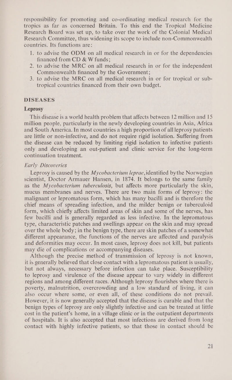 responsibility for promoting and co-ordinating medical research for the tropics as far as concerned Britain. To this end the Tropical Medicine Research Board was set up, to take over the work of the Colonial Medical Research Committee, thus widening its scope to include non-Commonwealth countries. Its functions are: 1. to advise the ODM on all medical research in or for the dependencies financed from CD &amp; W funds; 2. to advise the MRC on all medical research in or for the independent Commonwealth financed by the Government; 3. to advise the MRC on all medical research in or for tropical or sub- tropical countries financed from their own budget. DISEASES Leprosy This disease is a world health problem that affects between 12 million and 15 million people, particularly in the newly developing countries in Asia, Africa and South America. In most countries a high proportion of all leprosy patients are little or non-infective, and do not require rigid isolation. Suffering from the disease can be reduced by limiting rigid isolation to infective patients only and developing an out-patient and clinic service for the long-term continuation treatment. Early Discoveries Leprosy is caused by the Mycobacterium leprae, identified bythe Norwegian scientist, Doctor Armauer Hansen, in 1874. It belongs to the same family as the Mycobacterium tuberculosis, but affects more particularly the skin, mucus membranes and nerves. There are two main forms of leprosy: the malignant or lepromatous form, which has many bacilli and is therefore the chief means of spreading infection, and the milder benign or tuberculoid form, which chiefly affects limited areas of skin and some of the nerves, has few bacilli and is generally regarded as less infective. In the lepromatous type, characteristic patches and swellings appear on the skin and may spread over the whole body; in the benign type, there are skin patches of a somewhat different appearance, the functions of the nerves are affected and paralysis and deformities may occur. In most cases, leprosy does not kill, but patients may die of complications or accompanying diseases. Although the precise method of transmission of leprosy is not known, it is generally believed that close contact with a lepromatous patient is usually, but not always, necessary before infection can take place. Susceptibility to leprosy and virulence of the disease appear to vary widely in different regions and among different races. Although leprosy flourishes where there is poverty, malnutrition, overcrowding and a low standard of living, it can also occur where some, or even all, of these conditions do not prevail. However, it is now generally accepted that the disease is curable and that the benign types of leprosy are only slightly infective and can be treated at little cost in the patient’s home, in a village clinic or in the outpatient departments of hospitals. It is also accepted that most infections are derived from long contact with highly infective patients, so that those in contact should be