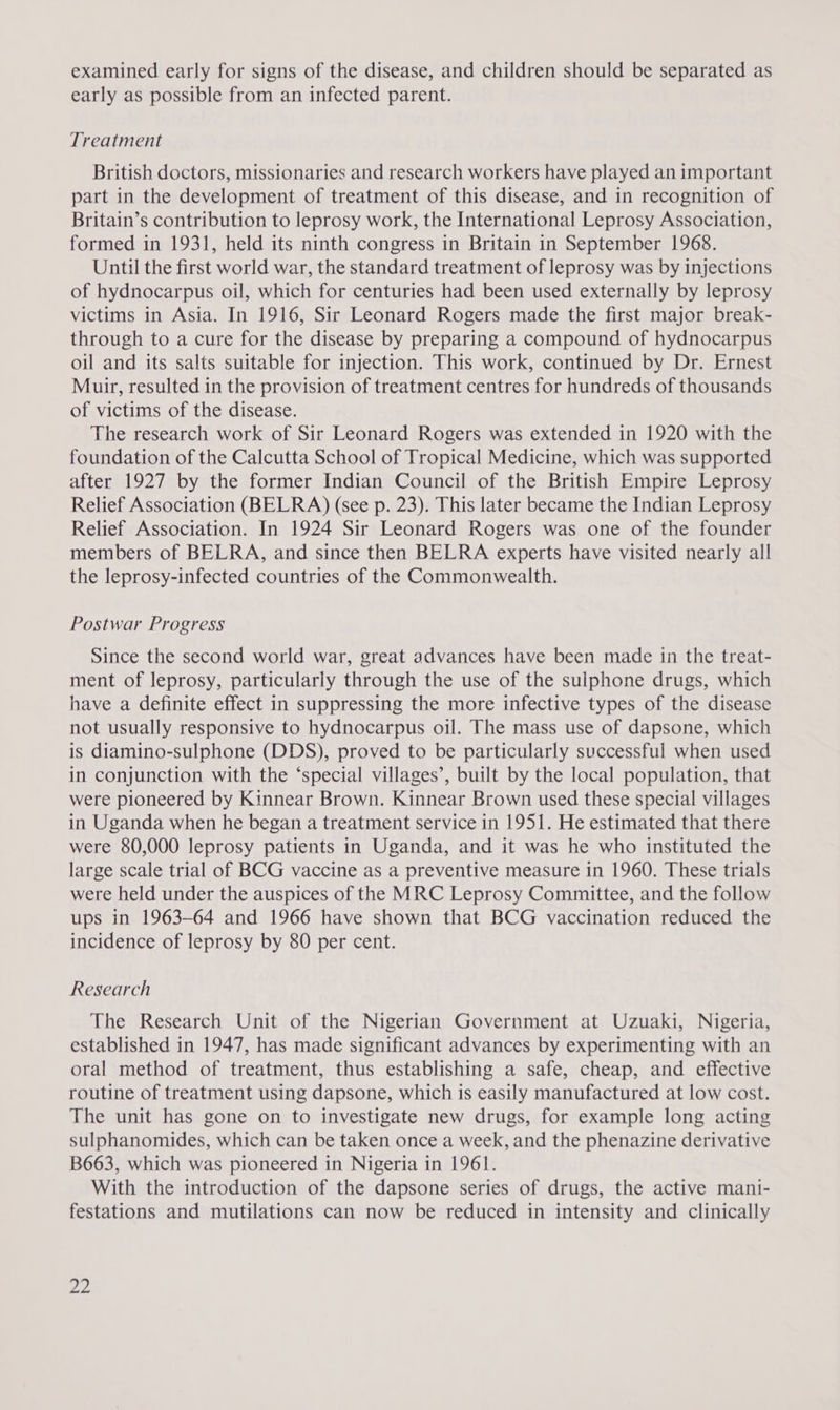 examined early for signs of the disease, and children should be separated as early as possible from an infected parent. Treatment British doctors, missionaries and research workers have played an important part in the development of treatment of this disease, and in recognition of Britain’s contribution to leprosy work, the International Leprosy Association, formed in 1931, held its ninth congress in Britain in September 1968. Until the first world war, the standard treatment of leprosy was by injections of hydnocarpus oil, which for centuries had been used externally by leprosy victims in Asia. In 1916, Sir Leonard Rogers made the first major break- through to a cure for the disease by preparing a compound of hydnocarpus oil and its salts suitable for injection. This work, continued by Dr. Ernest Muir, resulted in the provision of treatment centres for hundreds of thousands of victims of the disease. The research work of Sir Leonard Rogers was extended in 1920 with the foundation of the Calcutta School of Tropical Medicine, which was supported after 1927 by the former Indian Council of the British Empire Leprosy Relief Association (BELRA) (see p. 23). This later became the Indian Leprosy Relief Association. In 1924 Sir Leonard Rogers was one of the founder members of BELRA, and since then BELRA experts have visited nearly all the leprosy-infected countries of the Commonwealth. Postwar Progress Since the second world war, great advances have been made in the treat- ment of leprosy, particularly through the use of the sulphone drugs, which have a definite effect in suppressing the more infective types of the disease not usually responsive to hydnocarpus oil. The mass use of dapsone, which is diamino-sulphone (DDS), proved to be particularly successful when used in conjunction with the ‘special villages’, built by the local population, that were pioneered by Kinnear Brown. Kinnear Brown used these special villages in Uganda when he began a treatment service in 1951. He estimated that there were 80,000 leprosy patients in Uganda, and it was he who instituted the large scale trial of BCG vaccine as a preventive measure in 1960. These trials were held under the auspices of the MRC Leprosy Committee, and the follow ups in 1963-64 and 1966 have shown that BCG vaccination reduced the incidence of leprosy by 80 per cent. Research The Research Unit of the Nigerian Government at Uzuaki, Nigeria, established in 1947, has made significant advances by experimenting with an oral method of treatment, thus establishing a safe, cheap, and effective routine of treatment using dapsone, which is easily manufactured at low cost. The unit has gone on to investigate new drugs, for example long acting sulphanomides, which can be taken once a week, and the phenazine derivative B663, which was pioneered in Nigeria in 1961. With the introduction of the dapsone series of drugs, the active mani- festations and mutilations can now be reduced in intensity and clinically ye