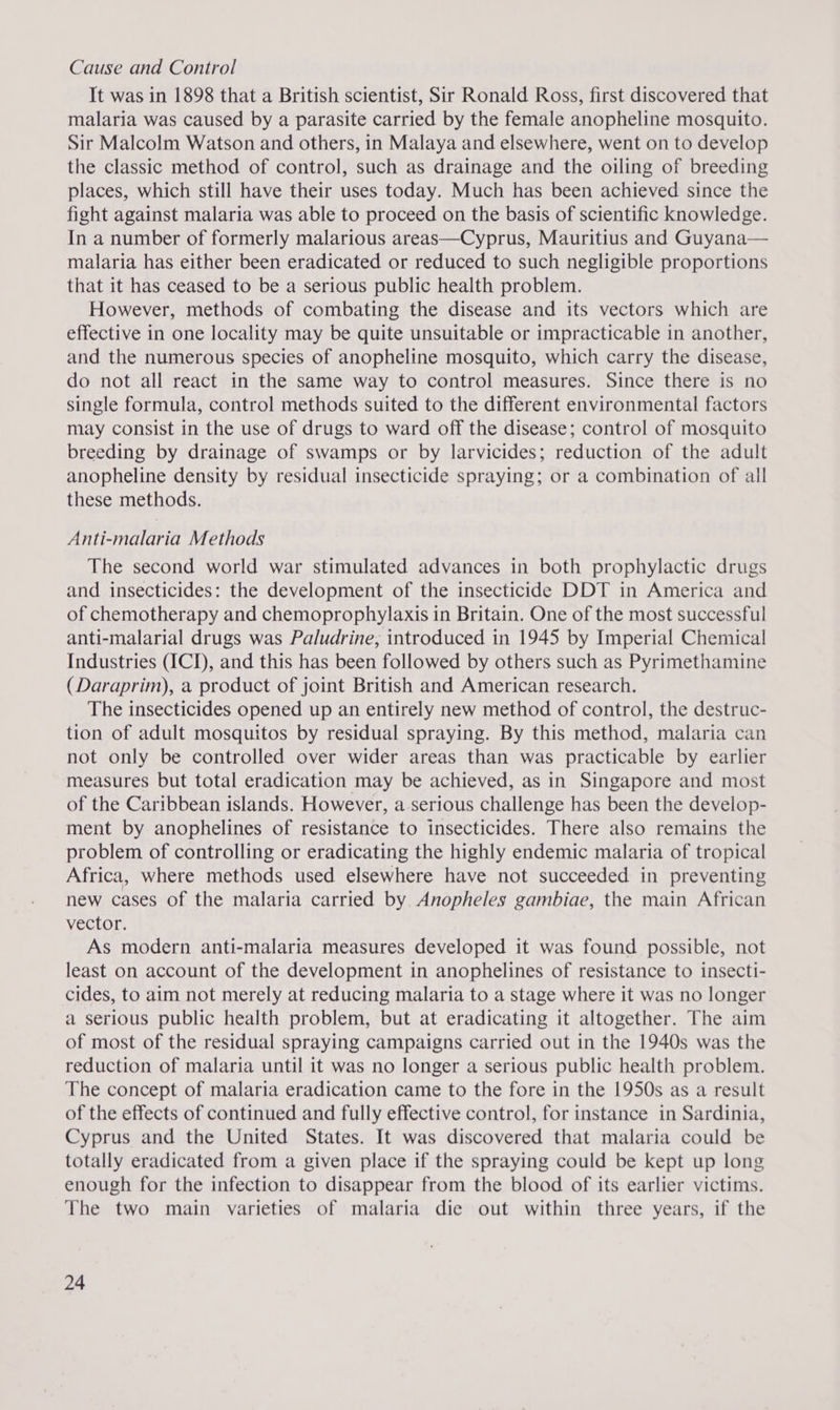 Cause and Control It was in 1898 that a British scientist, Sir Ronald Ross, first discovered that malaria was caused by a parasite carried by the female anopheline mosquito. Sir Malcolm Watson and others, in Malaya and elsewhere, went on to develop the classic method of control, such as drainage and the oiling of breeding places, which still have their uses today. Much has been achieved since the fight against malaria was able to proceed on the basis of scientific knowledge. In a number of formerly malarious areas—Cyprus, Mauritius and Guyana— malaria has either been eradicated or reduced to such negligible proportions that it has ceased to be a serious public health problem. However, methods of combating the disease and its vectors which are effective in one locality may be quite unsuitable or impracticable in another, and the numerous species of anopheline mosquito, which carry the disease, do not all react in the same way to control measures. Since there is no single formula, control methods suited to the different environmental factors may consist in the use of drugs to ward off the disease; control of mosquito breeding by drainage of swamps or by larvicides; reduction of the adult anopheline density by residual insecticide spraying; or a combination of all these methods. Anti-malaria Methods The second world war stimulated advances in both prophylactic drugs and insecticides: the development of the insecticide DDT in America and of chemotherapy and chemoprophylaxis in Britain. One of the most successful anti-malarial drugs was Paludrine, introduced in 1945 by Imperial Chemical Industries (ICI), and this has been followed by others such as Pyrimethamine (Daraprim), a product of joint British and American research. The insecticides opened up an entirely new method of control, the destruc- tion of adult mosquitos by residual spraying. By this method, malaria can not only be controlled over wider areas than was practicable by earlier measures but total eradication may be achieved, as in Singapore and most of the Caribbean islands. However, a serious challenge has been the develop- ment by anophelines of resistance to insecticides. There also remains the problem of controlling or eradicating the highly endemic malaria of tropical Africa, where methods used elsewhere have not succeeded in preventing new cases of the malaria carried by Anopheles gambiae, the main African vector. As modern anti-malaria measures developed it was found possible, not least on account of the development in anophelines of resistance to insecti- cides, to aim not merely at reducing malaria to a stage where it was no longer a serious public health problem, but at eradicating it altogether. The aim of most of the residual spraying campaigns carried out in the 1940s was the reduction of malaria until it was no longer a serious public health problem. The concept of malaria eradication came to the fore in the 1950s as a result of the effects of continued and fully effective control, for instance in Sardinia, Cyprus and the United States. It was discovered that malaria could be totally eradicated from a given place if the spraying could be kept up long enough for the infection to disappear from the blood of its earlier victims. The two main varieties of malaria die out within three years, if the
