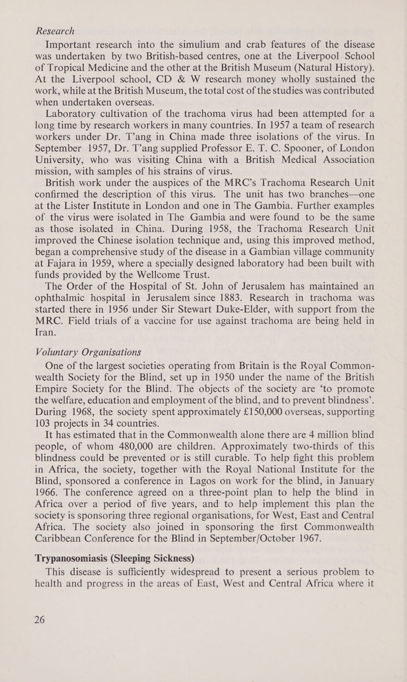 Research Important research into the simulium and crab features of the disease was undertaken by two British-based centres, one at the Liverpool School of Tropical Medicine and the other at the British Museum (Natural History). At the Liverpool school, CD &amp; W research money wholly sustained the work, while at the British Museum, the total cost of the studies was contributed when undertaken overseas. Laboratory cultivation of the trachoma virus had been attempted for a long time by research workers in many countries. In 1957 a team of research workers under Dr. T’ang in China made three isolations of the virus. In September 1957, Dr. T’ang supplied Professor E. T. C. Spooner, of London University, who was visiting China with a British Medical Association mission, with samples of his strains of virus. British work under the auspices of the MRC’s Trachoma Research Unit confirmed the description of this virus. The unit has two branches—one at the Lister Institute in London and one in The Gambia. Further examples of the virus were isolated in The Gambia and were found to be the same as those isolated in China. During 1958, the Trachoma Research Unit improved the Chinese isolation technique and, using this improved method, began a comprehensive study of the disease in a Gambian village community at Fajara in 1959, where a specially designed laboratory had been built with funds provided by the Wellcome Trust. The Order of the Hospital of St. John of Jerusalem has maintained an ophthalmic hospital in Jerusalem since 1883. Research in trachoma was started there in 1956 under Sir Stewart Duke-Elder, with support from the MRC. Field trials of a vaccine for use against trachoma are being held in Tran. Voluntary Organisations One of the largest societies operating from Britain is the Royal Common- wealth Society for the Blind, set up in 1950 under the name of the British Empire Society for the Blind. The objects of the society are ‘to promote the welfare, education and employment of the blind, and to prevent blindness’. During 1968, the society spent approximately £150,000 overseas, supporting 103 projects in 34 countries. It has estimated that in the Commonwealth alone there are 4 million blind people, of whom 480,000 are children. Approximately two-thirds of this blindness could be prevented or is still curable. To help fight this problem in Africa, the society, together with the Royal National Institute for the Blind, sponsored a conference in Lagos on work for the blind, in January 1966. The conference agreed on a three-point plan to help the blind in Africa over a period of five years, and to help implement this plan the society is sponsoring three regional organisations, for West, East and Central Africa. The society also joined in sponsoring the first Commonwealth Caribbean Conference for the Blind in September/October 1967. Trypanosomiasis (Sleeping Sickness) This disease is sufficiently widespread to present a serious problem to health and progress in the areas of East, West and Central Africa where it