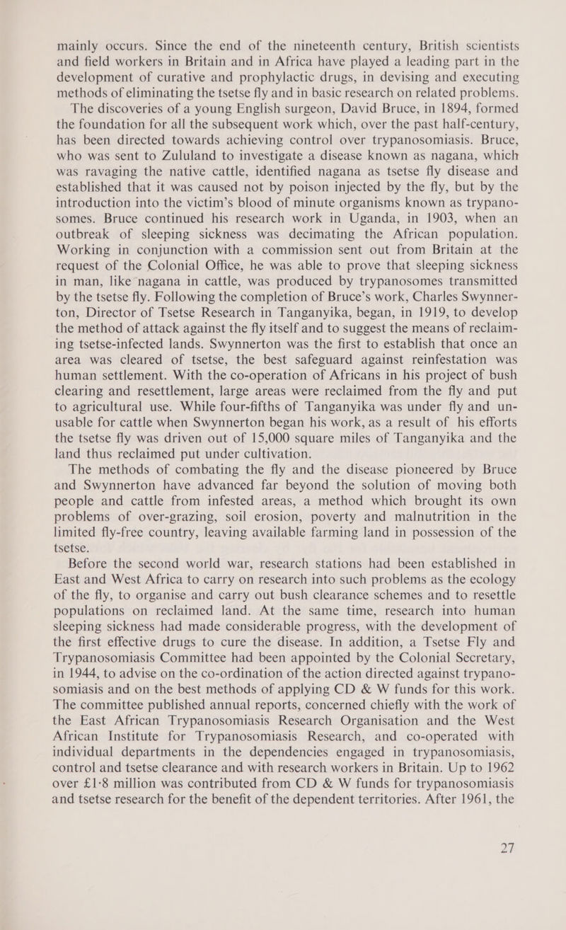 mainly occurs. Since the end of the nineteenth century, British scientists and field workers in Britain and in Africa have played a leading part in the development of curative and prophylactic drugs, in devising and executing methods of eliminating the tsetse fly and in basic research on related problems. The discoveries of a young English surgeon, David Bruce, in 1894, formed the foundation for all the subsequent work which, over the past half-century, has been directed towards achieving control over trypanosomiasis. Bruce, who was sent to Zululand to investigate a disease known as nagana, which was ravaging the native cattle, identified nagana as tsetse fly disease and established that it was caused not by poison injected by the fly, but by the introduction into the victim’s blood of minute organisms known as trypano- somes. Bruce continued his research work in Uganda, in 1903, when an outbreak of sleeping sickness was decimating the African population. Working in conjunction with a commission sent out from Britain at the request of the Colonial Office, he was able to prove that sleeping sickness in man, like nagana in cattle, was produced by trypanosomes transmitted by the tsetse fly. Following the completion of Bruce’s work, Charles Swynner- ton, Director of Tsetse Research in Tanganyika, began, in 1919, to develop the method of attack against the fly itself and to suggest the means of reclaim- ing tsetse-infected lands. Swynnerton was the first to establish that once an area was cleared of tsetse, the best safeguard against reinfestation was human settlement. With the co-operation of Africans in his project of bush clearing and resettlement, large areas were reclaimed from the fly and put to agricultural use. While four-fifths of Tanganyika was under fly and un- usable for cattle when Swynnerton began his work, as a result of his efforts the tsetse fly was driven out of 15,000 square miles of Tanganyika and the land thus reclaimed put under cultivation. The methods of combating the fly and the disease pioneered by Bruce and Swynnerton have advanced far beyond the solution of moving both people and cattle from infested areas, a method which brought its own problems of over-grazing, soil erosion, poverty and malnutrition in the limited fly-free country, leaving available farming land in possession of the tsetse: Before the second world war, research stations had been established in East and West Africa to carry on research into such problems as the ecology of the fly, to organise and carry out bush clearance schemes and to resettle populations on reclaimed land. At the same time, research into human sleeping sickness had made considerable progress, with the development of the first effective drugs to cure the disease. In addition, a Tsetse Fly and Trypanosomiasis Committee had been appointed by the Colonial Secretary, in 1944, to advise on the co-ordination of the action directed against trypano- somiasis and on the best methods of applying CD &amp; W funds for this work. The committee published annual reports, concerned chiefly with the work of the East African Trypanosomiasis Research Organisation and the West African Institute for Trypanosomiasis Research, and co-operated with individual departments in the dependencies engaged in trypanosomiasis, control and tsetse clearance and with research workers in Britain. Up to 1962 over £1-8 million was contributed from CD &amp; W funds for trypanosomiasis and tsetse research for the benefit of the dependent territories. After 1961, the ad